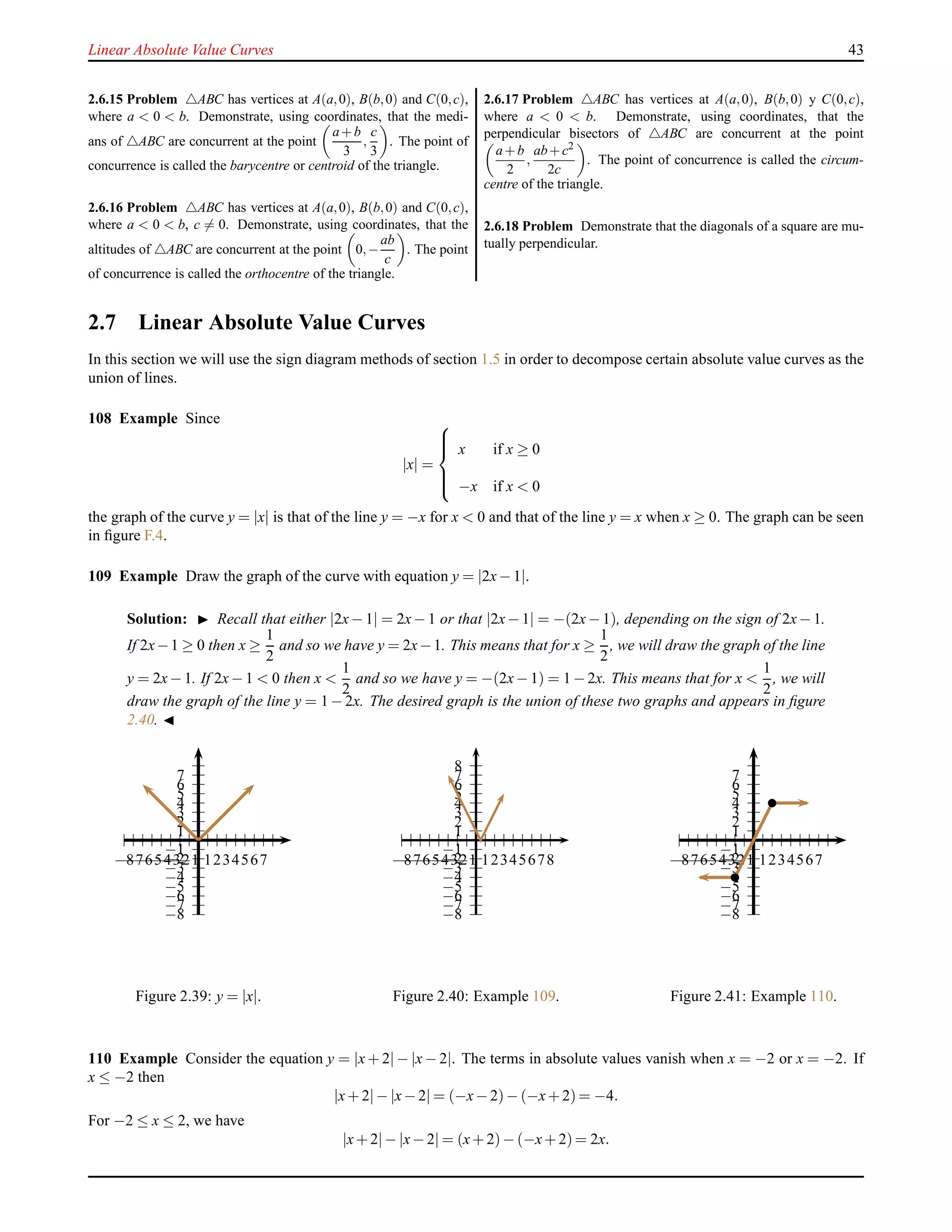 Linear Absolute Value Curves 43
2.6.15 Problem △ABC has vertices at A(a,0), B(b,0) and C(0,c),
where a < 0 < b. Demonstrate, using coordinates, that the medi-
ans of △ABC are concurrent at the point
a+b
3
,
c
3
. The point of
concurrence is called the barycentre or centroid of the triangle.
2.6.16 Problem △ABC has vertices at A(a,0), B(b,0) and C(0,c),
where a < 0 < b, c = 0. Demonstrate, using coordinates, that the
altitudes of △ABC are concurrent at the point 0,−
ab
c
. The point
of concurrence is called the orthocentre of the triangle.
2.6.17 Problem △ABC has vertices at A(a,0), B(b,0) y C(0,c),
where a < 0 < b. Demonstrate, using coordinates, that the
perpendicular bisectors of △ABC are concurrent at the point
a+b
2
,
ab+c2
2c
. The point of concurrence is called the circum-
centre of the triangle.
2.6.18 Problem Demonstrate that the diagonals of a square are mu-
tually perpendicular.
2.7 Linear Absolute Value Curves
In this section we will use the sign diagram methods of section 1.5 in order to decompose certain absolute value curves as the
union of lines.
108 Example Since
|x| =



x if x ≥ 0
−x if x < 0
the graph of the curve y = |x| is that of the line y = −x for x < 0 and that of the line y = x when x ≥ 0. The graph can be seen
in ﬁgure F.4.
109 Example Draw the graph of the curve with equation y = |2x− 1|.
Solution: ◮ Recall that either |2x− 1| = 2x− 1 or that |2x− 1| = −(2x− 1), depending on the sign of 2x− 1.
If 2x−1 ≥ 0 then x ≥
1
2
and so we have y = 2x−1. This means that for x ≥
1
2
, we will draw the graph of the line
y = 2x− 1. If 2x− 1 < 0 then x <
1
2
and so we have y = −(2x− 1) = 1 − 2x. This means that for x <
1
2
, we will
draw the graph of the line y = 1 − 2x. The desired graph is the union of these two graphs and appears in ﬁgure
2.40. ◭
1
2
3
4
5
6
7
−1
−2
−3
−4
−5
−6
−7
−8
1234567−1−2−3−4−5−6−7−8
Figure 2.39: y = |x|.
1
2
3
4
5
6
7
8
−1
−2
−3
−4
−5
−6
−7
−8
12345678−1−2−3−4−5−6−7−8
Figure 2.40: Example 109.
1
2
3
4
5
6
7
−1
−2
−3
−4
−5
−6
−7
−8
1234567−1−2−3−4−5−6−7−8
Figure 2.41: Example 110.
110 Example Consider the equation y = |x + 2| − |x − 2|. The terms in absolute values vanish when x = −2 or x = −2. If
x ≤ −2 then
|x+ 2|− |x− 2| = (−x− 2)− (−x+ 2) = −4.
For −2 ≤ x ≤ 2, we have
|x+ 2|− |x− 2| = (x+ 2)− (−x+ 2) = 2x.
 