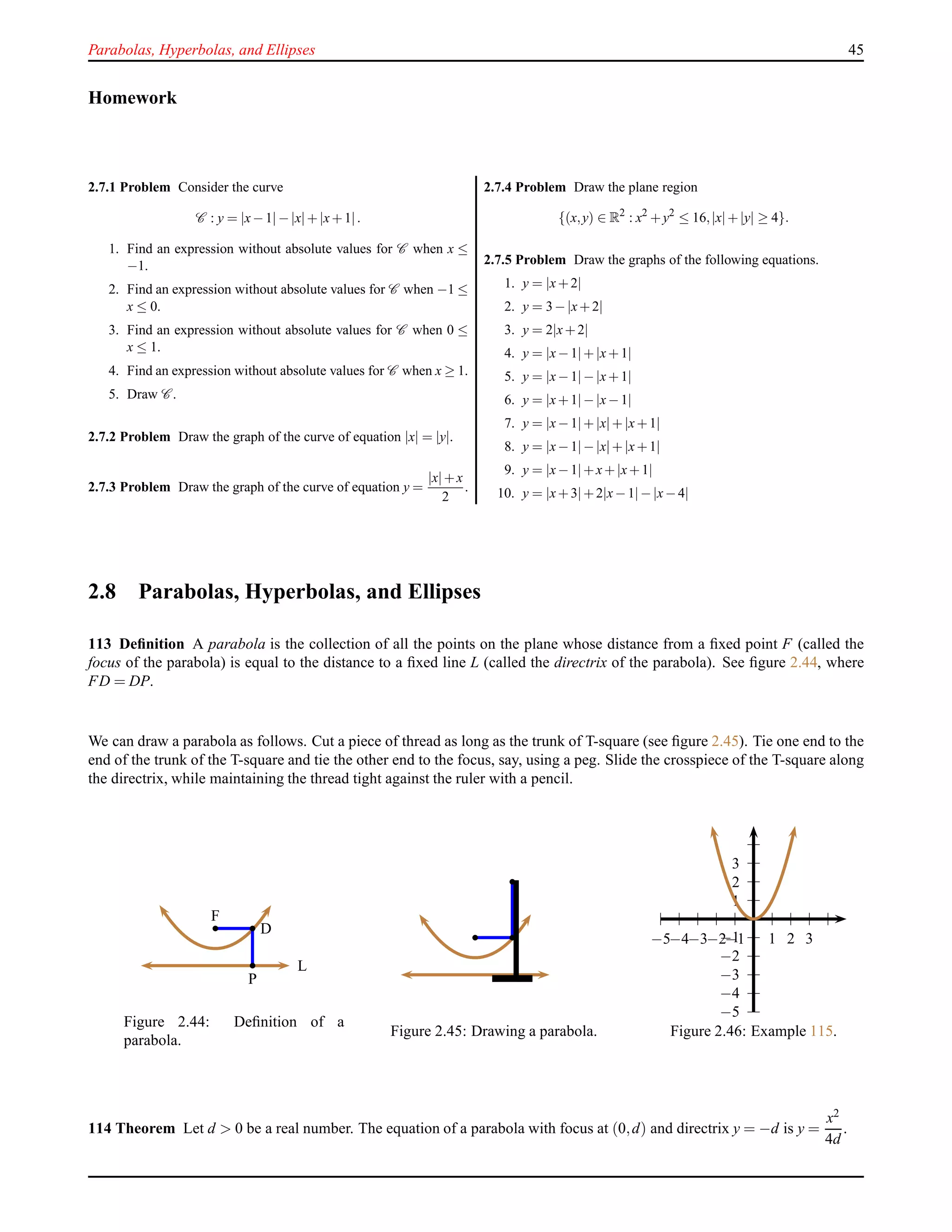 Parabolas, Hyperbolas, and Ellipses 45
Homework
2.7.1 Problem Consider the curve
C : y = |x−1| −|x|+|x+1|.
1. Find an expression without absolute values for C when x ≤
−1.
2. Find an expression without absolute values for C when −1 ≤
x ≤ 0.
3. Find an expression without absolute values for C when 0 ≤
x ≤ 1.
4. Find an expression without absolute values for C when x ≥ 1.
5. Draw C .
2.7.2 Problem Draw the graph of the curve of equation |x| = |y|.
2.7.3 Problem Draw the graph of the curve of equation y =
|x|+x
2
.
2.7.4 Problem Draw the plane region
{(x,y) ∈ R2
: x2
+y2
≤ 16,|x|+|y| ≥ 4}.
2.7.5 Problem Draw the graphs of the following equations.
1. y = |x+2|
2. y = 3−|x+2|
3. y = 2|x+2|
4. y = |x−1|+|x+1|
5. y = |x−1|−|x+1|
6. y = |x+1|−|x−1|
7. y = |x−1|+|x|+|x+1|
8. y = |x−1|−|x|+|x+1|
9. y = |x−1|+x+|x+1|
10. y = |x+3|+2|x−1|−|x−4|
2.8 Parabolas, Hyperbolas, and Ellipses
113 Deﬁnition A parabola is the collection of all the points on the plane whose distance from a ﬁxed point F (called the
focus of the parabola) is equal to the distance to a ﬁxed line L (called the directrix of the parabola). See ﬁgure 2.44, where
FD = DP.
We can draw a parabola as follows. Cut a piece of thread as long as the trunk of T-square (see ﬁgure 2.45). Tie one end to the
end of the trunk of the T-square and tie the other end to the focus, say, using a peg. Slide the crosspiece of the T-square along
the directrix, while maintaining the thread tight against the ruler with a pencil.
F
D
P
L
Figure 2.44: Deﬁnition of a
parabola.
Figure 2.45: Drawing a parabola.
1
2
3
−1
−2
−3
−4
−5
1 2 3−1−2−3−4−5
Figure 2.46: Example 115.
114 Theorem Let d > 0 be a real number. The equation of a parabola with focus at (0,d) and directrix y = −d is y =
x2
4d
.
 