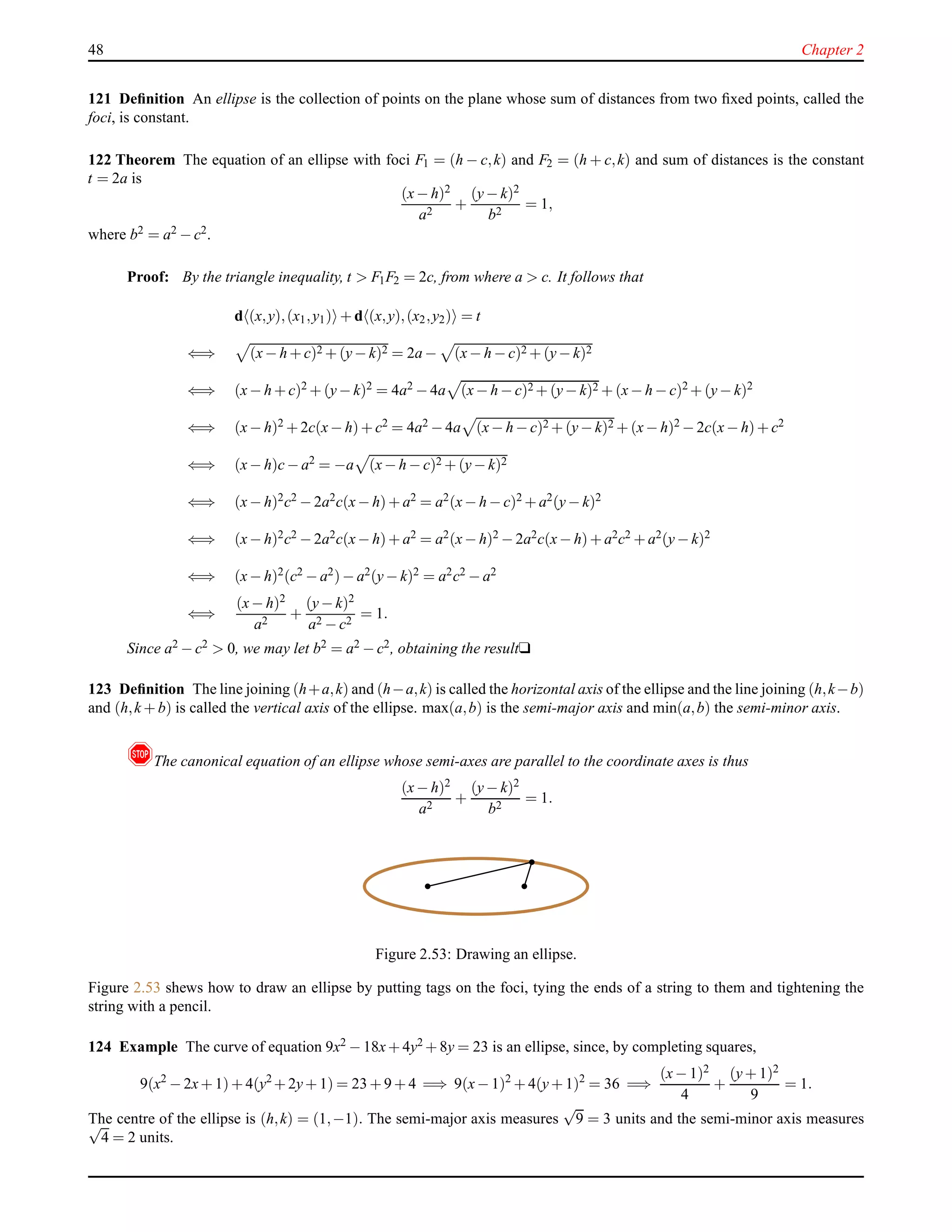 48 Chapter 2
121 Deﬁnition An ellipse is the collection of points on the plane whose sum of distances from two ﬁxed points, called the
foci, is constant.
122 Theorem The equation of an ellipse with foci F1 = (h − c,k) and F2 = (h + c,k) and sum of distances is the constant
t = 2a is
(x− h)2
a2
+
(y− k)2
b2
= 1,
where b2 = a2 − c2.
Proof: By the triangle inequality, t > F1F2 = 2c, from where a > c. It follows that
d (x,y),(x1,y1) + d (x,y),(x2,y2) = t
⇐⇒ (x− h + c)2 + (y− k)2 = 2a − (x− h − c)2 + (y− k)2
⇐⇒ (x− h + c)2 + (y− k)2 = 4a2 − 4a (x− h − c)2 + (y− k)2 + (x− h − c)2 + (y− k)2
⇐⇒ (x− h)2 + 2c(x− h)+ c2 = 4a2 − 4a (x− h − c)2 + (y− k)2 + (x− h)2 − 2c(x− h)+ c2
⇐⇒ (x− h)c− a2 = −a (x− h − c)2 + (y− k)2
⇐⇒ (x− h)2c2 − 2a2c(x− h)+ a2 = a2(x− h − c)2 + a2(y− k)2
⇐⇒ (x− h)2c2 − 2a2c(x− h)+ a2 = a2(x− h)2 − 2a2c(x− h)+ a2c2 + a2(y− k)2
⇐⇒ (x− h)2(c2 − a2)− a2(y− k)2 = a2c2 − a2
⇐⇒
(x− h)2
a2
+
(y− k)2
a2 − c2
= 1.
Since a2 − c2 > 0, we may let b2 = a2 − c2, obtaining the resultu
123 Deﬁnition The line joining (h+a,k) and (h−a,k) is called the horizontal axis of the ellipse and the line joining (h,k−b)
and (h,k + b) is called the vertical axis of the ellipse. max(a,b) is the semi-major axis and min(a,b) the semi-minor axis.
!The canonical equation of an ellipse whose semi-axes are parallel to the coordinate axes is thus
(x− h)2
a2
+
(y− k)2
b2
= 1.
Figure 2.53: Drawing an ellipse.
Figure 2.53 shews how to draw an ellipse by putting tags on the foci, tying the ends of a string to them and tightening the
string with a pencil.
124 Example The curve of equation 9x2 − 18x+ 4y2 + 8y = 23 is an ellipse, since, by completing squares,
9(x2
− 2x+ 1)+ 4(y2
+ 2y+ 1) = 23 + 9 + 4 =⇒ 9(x− 1)2
+ 4(y+ 1)2
= 36 =⇒
(x− 1)2
4
+
(y+ 1)2
9
= 1.
The centre of the ellipse is (h,k) = (1,−1). The semi-major axis measures
√
9 = 3 units and the semi-minor axis measures√
4 = 2 units.
 