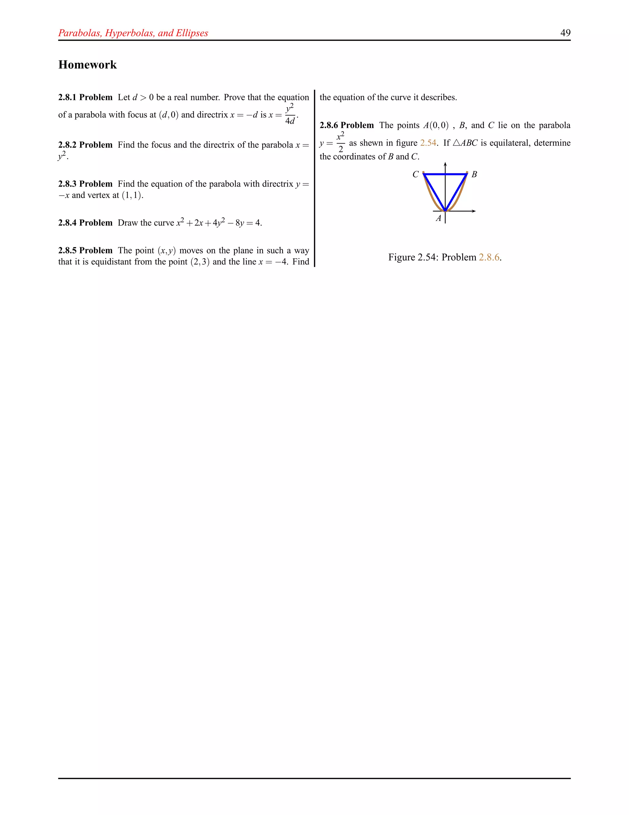 Parabolas, Hyperbolas, and Ellipses 49
Homework
2.8.1 Problem Let d > 0 be a real number. Prove that the equation
of a parabola with focus at (d,0) and directrix x = −d is x =
y2
4d
.
2.8.2 Problem Find the focus and the directrix of the parabola x =
y2.
2.8.3 Problem Find the equation of the parabola with directrix y =
−x and vertex at (1,1).
2.8.4 Problem Draw the curve x2 +2x+4y2 −8y = 4.
2.8.5 Problem The point (x,y) moves on the plane in such a way
that it is equidistant from the point (2,3) and the line x = −4. Find
the equation of the curve it describes.
2.8.6 Problem The points A(0,0) , B, and C lie on the parabola
y =
x2
2
as shewn in ﬁgure 2.54. If △ABC is equilateral, determine
the coordinates of B and C.
A
BC
Figure 2.54: Problem 2.8.6.
 
