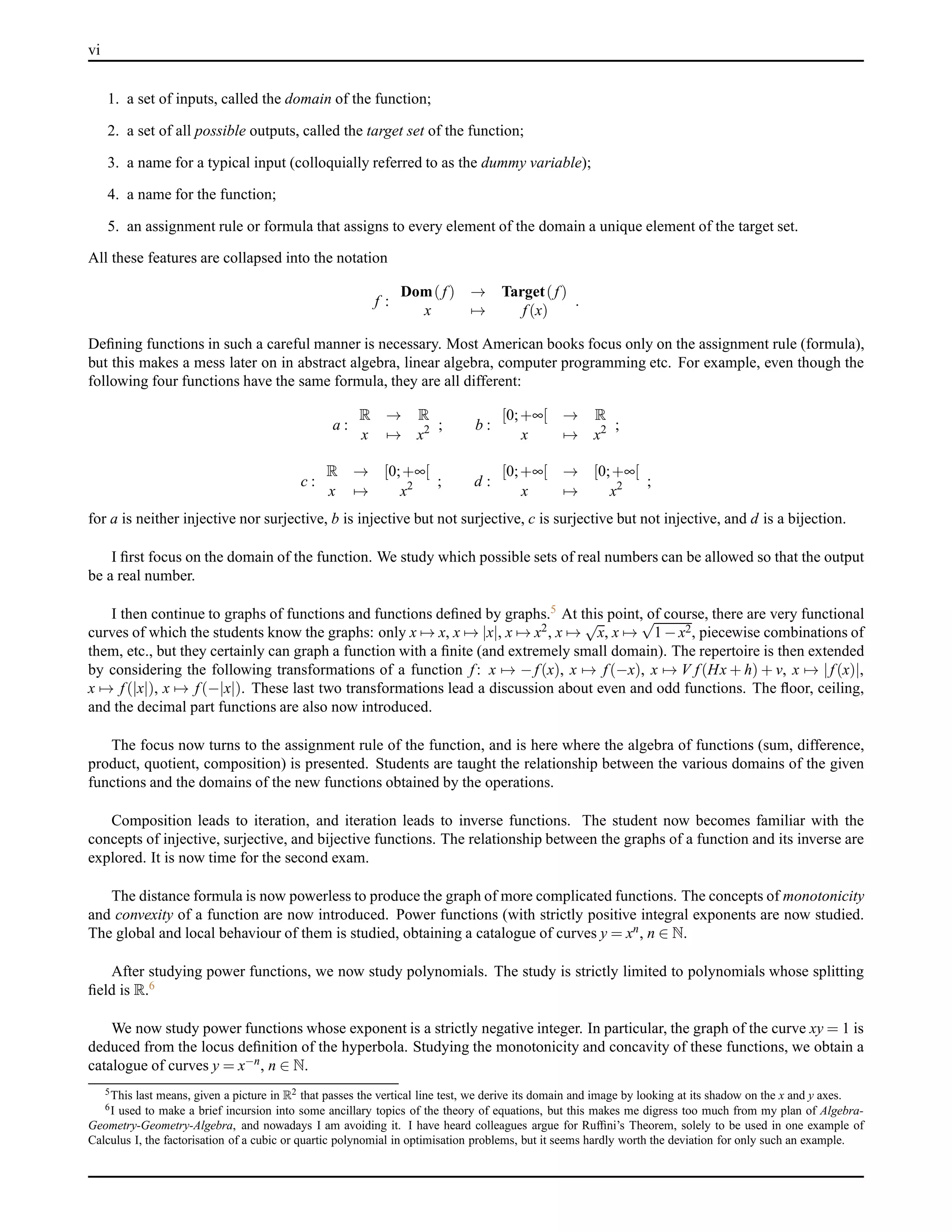 vi
1. a set of inputs, called the domain of the function;
2. a set of all possible outputs, called the target set of the function;
3. a name for a typical input (colloquially referred to as the dummy variable);
4. a name for the function;
5. an assignment rule or formula that assigns to every element of the domain a unique element of the target set.
All these features are collapsed into the notation
f :
Dom( f) → Target(f)
x → f(x)
.
Deﬁning functions in such a careful manner is necessary. Most American books focus only on the assignment rule (formula),
but this makes a mess later on in abstract algebra, linear algebra, computer programming etc. For example, even though the
following four functions have the same formula, they are all different:
a :
R → R
x → x2 ; b :
[0;+∞[ → R
x → x2 ;
c :
R → [0;+∞[
x → x2 ; d :
[0;+∞[ → [0;+∞[
x → x2 ;
for a is neither injective nor surjective, b is injective but not surjective, c is surjective but not injective, and d is a bijection.
I ﬁrst focus on the domain of the function. We study which possible sets of real numbers can be allowed so that the output
be a real number.
I then continue to graphs of functions and functions deﬁned by graphs.5 At this point, of course, there are very functional
curves of which the students know the graphs: only x → x, x → |x|, x → x2, x →
√
x, x →
√
1 − x2, piecewise combinations of
them, etc., but they certainly can graph a function with a ﬁnite (and extremely small domain). The repertoire is then extended
by considering the following transformations of a function f: x → − f(x), x → f(−x), x → V f(Hx + h) + v, x → |f(x)|,
x → f(|x|), x → f(−|x|). These last two transformations lead a discussion about even and odd functions. The ﬂoor, ceiling,
and the decimal part functions are also now introduced.
The focus now turns to the assignment rule of the function, and is here where the algebra of functions (sum, difference,
product, quotient, composition) is presented. Students are taught the relationship between the various domains of the given
functions and the domains of the new functions obtained by the operations.
Composition leads to iteration, and iteration leads to inverse functions. The student now becomes familiar with the
concepts of injective, surjective, and bijective functions. The relationship between the graphs of a function and its inverse are
explored. It is now time for the second exam.
The distance formula is now powerless to produce the graph of more complicated functions. The concepts of monotonicity
and convexity of a function are now introduced. Power functions (with strictly positive integral exponents are now studied.
The global and local behaviour of them is studied, obtaining a catalogue of curves y = xn, n ∈ N.
After studying power functions, we now study polynomials. The study is strictly limited to polynomials whose splitting
ﬁeld is R.6
We now study power functions whose exponent is a strictly negative integer. In particular, the graph of the curve xy = 1 is
deduced from the locus deﬁnition of the hyperbola. Studying the monotonicity and concavity of these functions, we obtain a
catalogue of curves y = x−n, n ∈ N.
5This last means, given a picture in R2 that passes the vertical line test, we derive its domain and image by looking at its shadow on the x and y axes.
6I used to make a brief incursion into some ancillary topics of the theory of equations, but this makes me digress too much from my plan of Algebra-
Geometry-Geometry-Algebra, and nowadays I am avoiding it. I have heard colleagues argue for Rufﬁni’s Theorem, solely to be used in one example of
Calculus I, the factorisation of a cubic or quartic polynomial in optimisation problems, but it seems hardly worth the deviation for only such an example.
 