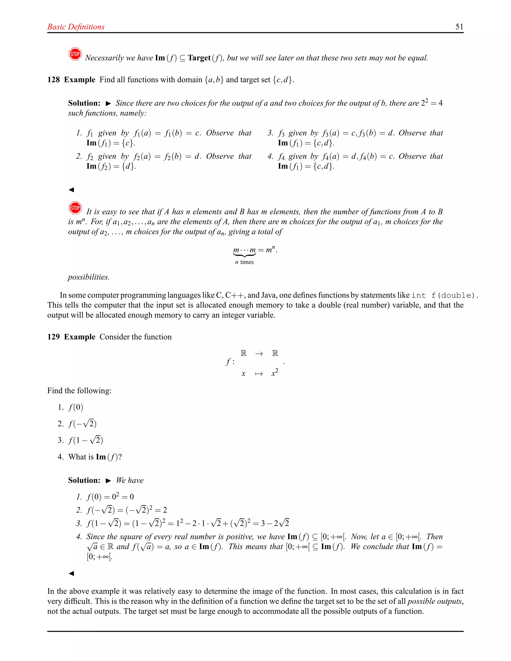 Basic Deﬁnitions 51
! Necessarily we have Im(f) ⊆ Target(f), but we will see later on that these two sets may not be equal.
128 Example Find all functions with domain {a,b} and target set {c,d}.
Solution: ◮ Since there are two choices for the output of a and two choices for the output of b, there are 22
= 4
such functions, namely:
1. f1 given by f1(a) = f1(b) = c. Observe that
Im( f1) = {c}.
2. f2 given by f2(a) = f2(b) = d. Observe that
Im( f2) = {d}.
3. f3 given by f3(a) = c, f3(b) = d. Observe that
Im(f1) = {c,d}.
4. f4 given by f4(a) = d, f4(b) = c. Observe that
Im(f1) = {c,d}.
◭
! It is easy to see that if A has n elements and B has m elements, then the number of functions from A to B
is mn. For, if a1,a2,...,an are the elements of A, then there are m choices for the output of a1, m choices for the
output of a2, ..., m choices for the output of an, giving a total of
m···m
n times
= mn
.
possibilities.
In some computer programming languages like C, C++, and Java, one deﬁnes functions by statements like int f(double).
This tells the computer that the input set is allocated enough memory to take a double (real number) variable, and that the
output will be allocated enough memory to carry an integer variable.
129 Example Consider the function
f :
R → R
x → x2
.
Find the following:
1. f(0)
2. f(−
√
2)
3. f(1 −
√
2)
4. What is Im( f)?
Solution: ◮ We have
1. f(0) = 02 = 0
2. f(−
√
2) = (−
√
2)2 = 2
3. f(1 −
√
2) = (1 −
√
2)2
= 12
− 2 ·1 ·
√
2+ (
√
2)2
= 3 − 2
√
2
4. Since the square of every real number is positive, we have Im(f) ⊆ [0;+∞[. Now, let a ∈ [0;+∞[. Then√
a ∈ R and f(
√
a) = a, so a ∈ Im( f). This means that [0;+∞[ ⊆ Im( f). We conclude that Im(f) =
[0;+∞[.
◭
In the above example it was relatively easy to determine the image of the function. In most cases, this calculation is in fact
very difﬁcult. This is the reason why in the deﬁnition of a function we deﬁne the target set to be the set of all possible outputs,
not the actual outputs. The target set must be large enough to accommodate all the possible outputs of a function.
 