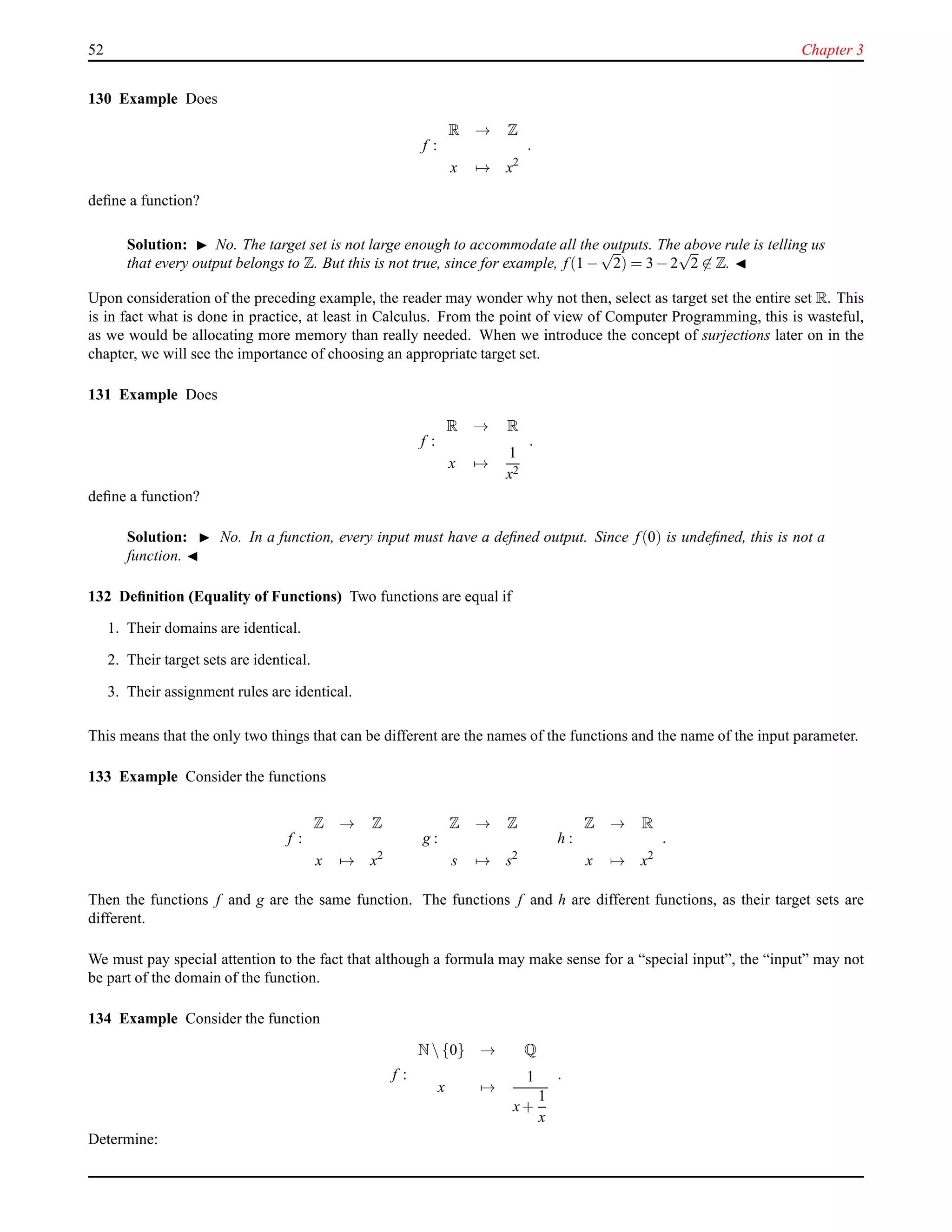 52 Chapter 3
130 Example Does
f :
R → Z
x → x2
.
deﬁne a function?
Solution: ◮ No. The target set is not large enough to accommodate all the outputs. The above rule is telling us
that every output belongs to Z. But this is not true, since for example, f(1 −
√
2) = 3 − 2
√
2 ∈ Z. ◭
Upon consideration of the preceding example, the reader may wonder why not then, select as target set the entire set R. This
is in fact what is done in practice, at least in Calculus. From the point of view of Computer Programming, this is wasteful,
as we would be allocating more memory than really needed. When we introduce the concept of surjections later on in the
chapter, we will see the importance of choosing an appropriate target set.
131 Example Does
f :
R → R
x →
1
x2
.
deﬁne a function?
Solution: ◮ No. In a function, every input must have a deﬁned output. Since f(0) is undeﬁned, this is not a
function. ◭
132 Deﬁnition (Equality of Functions) Two functions are equal if
1. Their domains are identical.
2. Their target sets are identical.
3. Their assignment rules are identical.
This means that the only two things that can be different are the names of the functions and the name of the input parameter.
133 Example Consider the functions
f :
Z → Z
x → x2
g :
Z → Z
s → s2
h :
Z → R
x → x2
.
Then the functions f and g are the same function. The functions f and h are different functions, as their target sets are
different.
We must pay special attention to the fact that although a formula may make sense for a “special input”, the “input” may not
be part of the domain of the function.
134 Example Consider the function
f :
N {0} → Q
x →
1
x+
1
x
.
Determine:
 