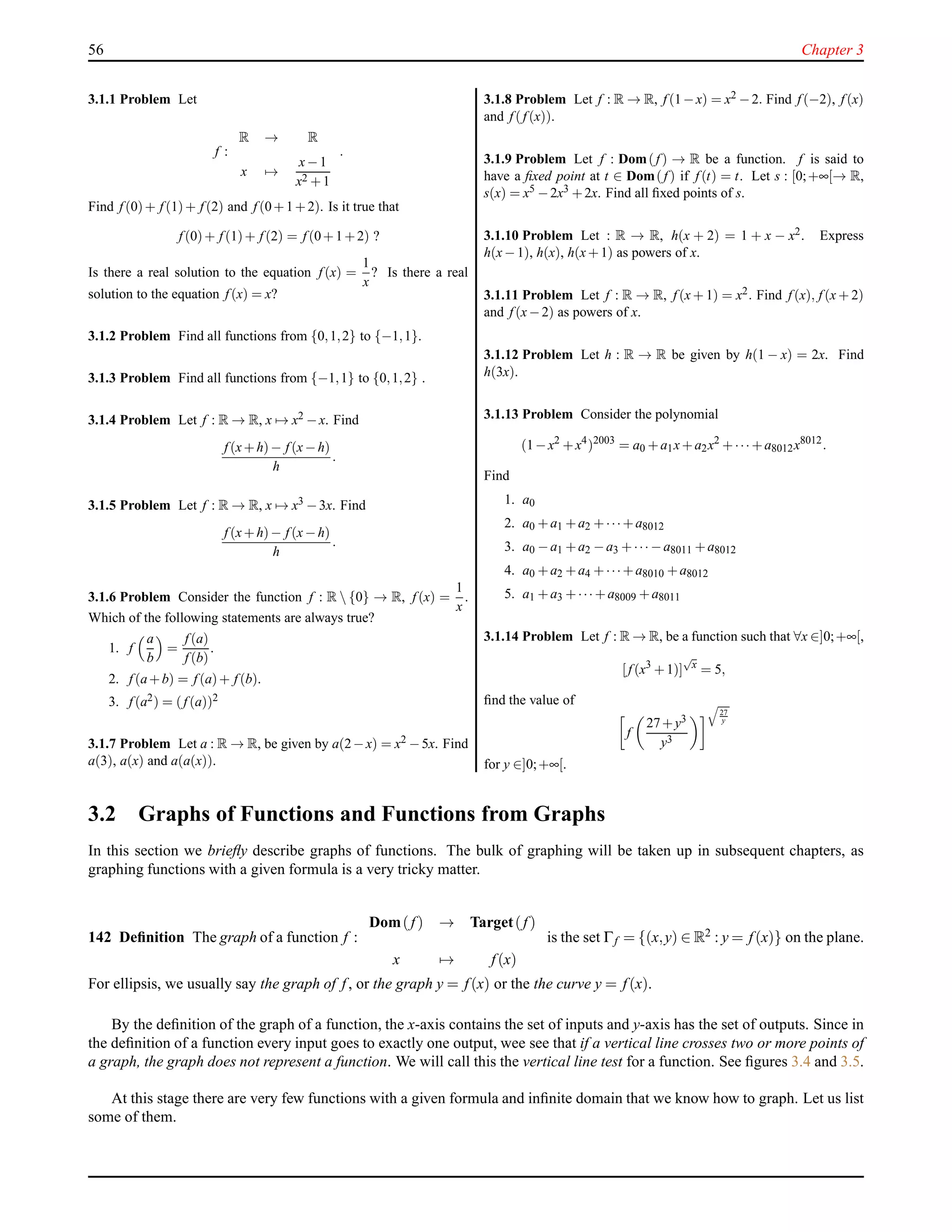 56 Chapter 3
3.1.1 Problem Let
f :
R → R
x →
x−1
x2 +1
.
Find f (0)+ f (1)+ f (2) and f (0+1+2). Is it true that
f (0)+ f (1)+ f (2) = f (0+1+2) ?
Is there a real solution to the equation f (x) =
1
x
? Is there a real
solution to the equation f (x) = x?
3.1.2 Problem Find all functions from {0,1,2} to {−1,1}.
3.1.3 Problem Find all functions from {−1,1} to {0,1,2} .
3.1.4 Problem Let f : R → R, x → x2 −x. Find
f (x+h)− f (x−h)
h
.
3.1.5 Problem Let f : R → R, x → x3 −3x. Find
f (x+h)− f (x−h)
h
.
3.1.6 Problem Consider the function f : R  {0} → R, f (x) =
1
x
.
Which of the following statements are always true?
1. f
a
b
=
f (a)
f (b)
.
2. f (a+b) = f (a)+ f (b).
3. f (a2) = (f (a))2
3.1.7 Problem Let a : R → R, be given by a(2−x) = x2 −5x. Find
a(3), a(x) and a(a(x)).
3.1.8 Problem Let f : R → R, f (1−x) = x2 −2. Find f (−2), f (x)
and f (f (x)).
3.1.9 Problem Let f : Dom(f ) → R be a function. f is said to
have a ﬁxed point at t ∈ Dom(f ) if f (t) = t. Let s : [0;+∞[→ R,
s(x) = x5 −2x3 +2x. Find all ﬁxed points of s.
3.1.10 Problem Let : R → R, h(x + 2) = 1 + x − x2. Express
h(x−1), h(x), h(x+1) as powers of x.
3.1.11 Problem Let f : R → R, f (x + 1) = x2. Find f (x), f (x + 2)
and f (x−2) as powers of x.
3.1.12 Problem Let h : R → R be given by h(1 − x) = 2x. Find
h(3x).
3.1.13 Problem Consider the polynomial
(1−x2
+x4
)2003
= a0 +a1x+a2x2
+··· +a8012x8012
.
Find
1. a0
2. a0 +a1 +a2 +···+a8012
3. a0 −a1 +a2 −a3 +··· −a8011 +a8012
4. a0 +a2 +a4 +···+a8010 +a8012
5. a1 +a3 +··· +a8009 +a8011
3.1.14 Problem Let f : R → R, be a function such that ∀x ∈]0;+∞[,
[ f (x3
+1)]
√
x
= 5,
ﬁnd the value of
f
27+y3
y3
27
y
for y ∈]0;+∞[.
3.2 Graphs of Functions and Functions from Graphs
In this section we brieﬂy describe graphs of functions. The bulk of graphing will be taken up in subsequent chapters, as
graphing functions with a given formula is a very tricky matter.
142 Deﬁnition The graph of a function f :
Dom(f) → Target(f)
x → f(x)
is the set Γf = {(x,y) ∈ R2 : y = f(x)} on the plane.
For ellipsis, we usually say the graph of f, or the graph y = f(x) or the the curve y = f(x).
By the deﬁnition of the graph of a function, the x-axis contains the set of inputs and y-axis has the set of outputs. Since in
the deﬁnition of a function every input goes to exactly one output, wee see that if a vertical line crosses two or more points of
a graph, the graph does not represent a function. We will call this the vertical line test for a function. See ﬁgures 3.4 and 3.5.
At this stage there are very few functions with a given formula and inﬁnite domain that we know how to graph. Let us list
some of them.
 