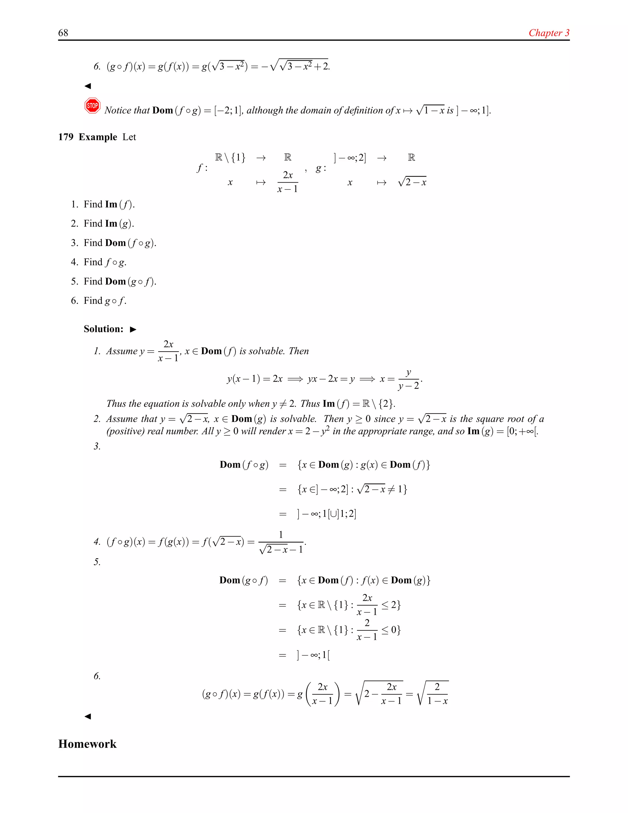 68 Chapter 3
6. (g ◦ f)(x) = g(f(x)) = g(
√
3 − x2) = −
√
3 − x2 + 2.
◭
! Notice that Dom(f ◦ g) = [−2;1], although the domain of deﬁnition of x →
√
1 − x is ]− ∞;1].
179 Example Let
f :
R {1} → R
x →
2x
x− 1
, g :
]− ∞;2] → R
x →
√
2 − x
1. Find Im(f).
2. Find Im(g).
3. Find Dom(f ◦ g).
4. Find f ◦ g.
5. Find Dom(g ◦ f).
6. Find g ◦ f.
Solution: ◮
1. Assume y =
2x
x− 1
, x ∈ Dom(f) is solvable. Then
y(x− 1) = 2x =⇒ yx− 2x = y =⇒ x =
y
y− 2
.
Thus the equation is solvable only when y = 2. Thus Im(f) = R {2}.
2. Assume that y =
√
2 − x, x ∈ Dom(g) is solvable. Then y ≥ 0 since y =
√
2 − x is the square root of a
(positive) real number. All y ≥ 0 will render x = 2 − y2 in the appropriate range, and so Im(g) = [0;+∞[.
3.
Dom(f ◦ g) = {x ∈ Dom(g) : g(x) ∈ Dom(f)}
= {x ∈]− ∞;2] :
√
2 − x = 1}
= ]− ∞;1[∪]1;2]
4. (f ◦ g)(x) = f(g(x)) = f(
√
2 − x) =
1
√
2 − x− 1
.
5.
Dom(g ◦ f) = {x ∈ Dom(f) : f(x) ∈ Dom(g)}
= {x ∈ R {1} :
2x
x− 1
≤ 2}
= {x ∈ R {1} :
2
x− 1
≤ 0}
= ]− ∞;1[
6.
(g ◦ f)(x) = g(f(x)) = g
2x
x− 1
= 2 −
2x
x− 1
=
2
1 − x
◭
Homework
 