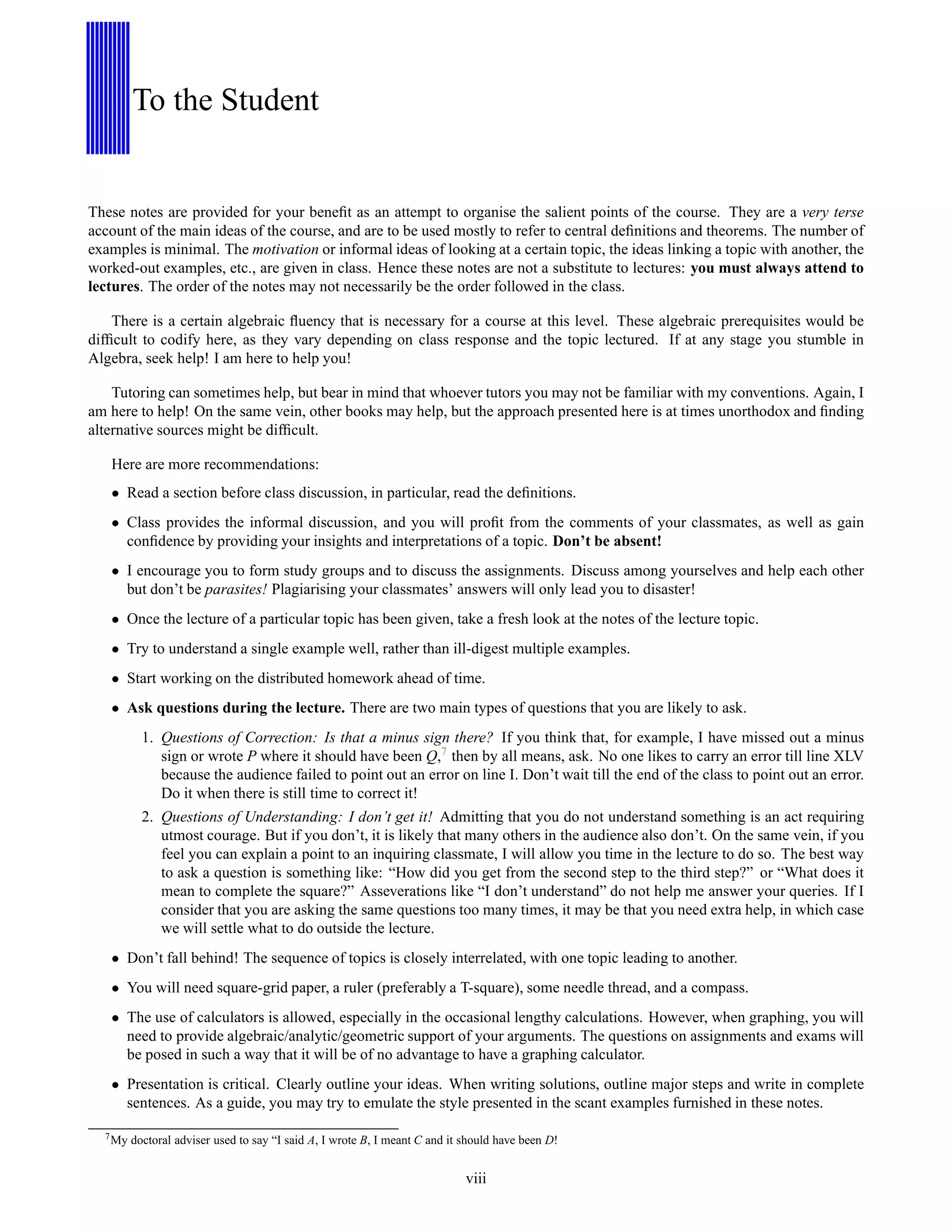 To the Student
These notes are provided for your beneﬁt as an attempt to organise the salient points of the course. They are a very terse
account of the main ideas of the course, and are to be used mostly to refer to central deﬁnitions and theorems. The number of
examples is minimal. The motivation or informal ideas of looking at a certain topic, the ideas linking a topic with another, the
worked-out examples, etc., are given in class. Hence these notes are not a substitute to lectures: you must always attend to
lectures. The order of the notes may not necessarily be the order followed in the class.
There is a certain algebraic ﬂuency that is necessary for a course at this level. These algebraic prerequisites would be
difﬁcult to codify here, as they vary depending on class response and the topic lectured. If at any stage you stumble in
Algebra, seek help! I am here to help you!
Tutoring can sometimes help, but bear in mind that whoever tutors you may not be familiar with my conventions. Again, I
am here to help! On the same vein, other books may help, but the approach presented here is at times unorthodox and ﬁnding
alternative sources might be difﬁcult.
Here are more recommendations:
• Read a section before class discussion, in particular, read the deﬁnitions.
• Class provides the informal discussion, and you will proﬁt from the comments of your classmates, as well as gain
conﬁdence by providing your insights and interpretations of a topic. Don’t be absent!
• I encourage you to form study groups and to discuss the assignments. Discuss among yourselves and help each other
but don’t be parasites! Plagiarising your classmates’ answers will only lead you to disaster!
• Once the lecture of a particular topic has been given, take a fresh look at the notes of the lecture topic.
• Try to understand a single example well, rather than ill-digest multiple examples.
• Start working on the distributed homework ahead of time.
• Ask questions during the lecture. There are two main types of questions that you are likely to ask.
1. Questions of Correction: Is that a minus sign there? If you think that, for example, I have missed out a minus
sign or wrote P where it should have been Q,7 then by all means, ask. No one likes to carry an error till line XLV
because the audience failed to point out an error on line I. Don’t wait till the end of the class to point out an error.
Do it when there is still time to correct it!
2. Questions of Understanding: I don’t get it! Admitting that you do not understand something is an act requiring
utmost courage. But if you don’t, it is likely that many others in the audience also don’t. On the same vein, if you
feel you can explain a point to an inquiring classmate, I will allow you time in the lecture to do so. The best way
to ask a question is something like: “How did you get from the second step to the third step?” or “What does it
mean to complete the square?” Asseverations like “I don’t understand” do not help me answer your queries. If I
consider that you are asking the same questions too many times, it may be that you need extra help, in which case
we will settle what to do outside the lecture.
• Don’t fall behind! The sequence of topics is closely interrelated, with one topic leading to another.
• You will need square-grid paper, a ruler (preferably a T-square), some needle thread, and a compass.
• The use of calculators is allowed, especially in the occasional lengthy calculations. However, when graphing, you will
need to provide algebraic/analytic/geometric support of your arguments. The questions on assignments and exams will
be posed in such a way that it will be of no advantage to have a graphing calculator.
• Presentation is critical. Clearly outline your ideas. When writing solutions, outline major steps and write in complete
sentences. As a guide, you may try to emulate the style presented in the scant examples furnished in these notes.
7
My doctoral adviser used to say “I said A, I wrote B, I meant C and it should have been D!
viii
 