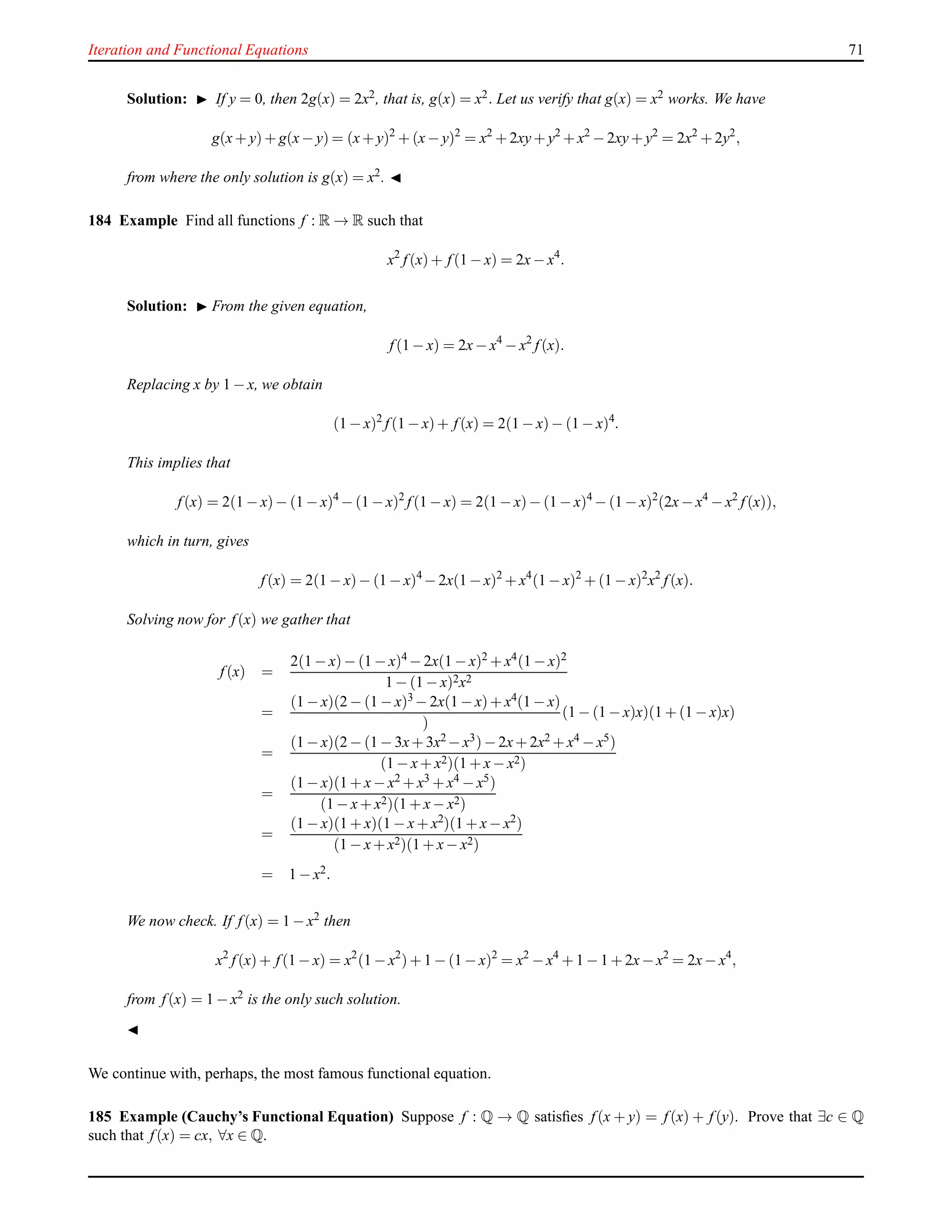 Iteration and Functional Equations 71
Solution: ◮ If y = 0, then 2g(x) = 2x2, that is, g(x) = x2. Let us verify that g(x) = x2 works. We have
g(x+ y)+ g(x− y) = (x+ y)2
+ (x− y)2
= x2
+ 2xy+ y2
+ x2
− 2xy+ y2
= 2x2
+ 2y2
,
from where the only solution is g(x) = x2. ◭
184 Example Find all functions f : R → R such that
x2
f(x)+ f(1 − x) = 2x− x4
.
Solution: ◮ From the given equation,
f(1 − x) = 2x− x4
− x2
f(x).
Replacing x by 1 − x, we obtain
(1 − x)2
f(1 − x)+ f(x) = 2(1 − x)− (1 − x)4
.
This implies that
f(x) = 2(1 − x)− (1 − x)4
− (1 − x)2
f(1 − x) = 2(1 − x)− (1 − x)4
− (1 − x)2
(2x− x4
− x2
f(x)),
which in turn, gives
f(x) = 2(1 − x)− (1 − x)4
− 2x(1 − x)2
+ x4
(1 − x)2
+ (1 − x)2
x2
f(x).
Solving now for f(x) we gather that
f(x) =
2(1 − x)− (1 − x)4 − 2x(1 − x)2 + x4(1 − x)2
1 − (1 − x)2x2
=
(1 − x)(2 − (1 − x)3 − 2x(1 − x)+ x4(1 − x)
)
(1 − (1 − x)x)(1 + (1 − x)x)
=
(1 − x)(2 − (1 − 3x+ 3x2 − x3)− 2x+ 2x2 + x4 − x5)
(1 − x+ x2)(1 + x− x2)
=
(1 − x)(1 + x− x2 + x3 + x4 − x5)
(1 − x+ x2)(1 + x− x2)
=
(1 − x)(1 + x)(1 − x+ x2
)(1 + x− x2
)
(1 − x+ x2)(1 + x− x2)
= 1 − x2.
We now check. If f(x) = 1 − x2
then
x2
f(x)+ f(1 − x) = x2
(1 − x2
)+ 1 − (1 − x)2
= x2
− x4
+ 1 − 1 + 2x−x2
= 2x− x4
,
from f(x) = 1 − x2 is the only such solution.
◭
We continue with, perhaps, the most famous functional equation.
185 Example (Cauchy’s Functional Equation) Suppose f : Q → Q satisﬁes f(x + y) = f(x) + f(y). Prove that ∃c ∈ Q
such that f(x) = cx, ∀x ∈ Q.
 