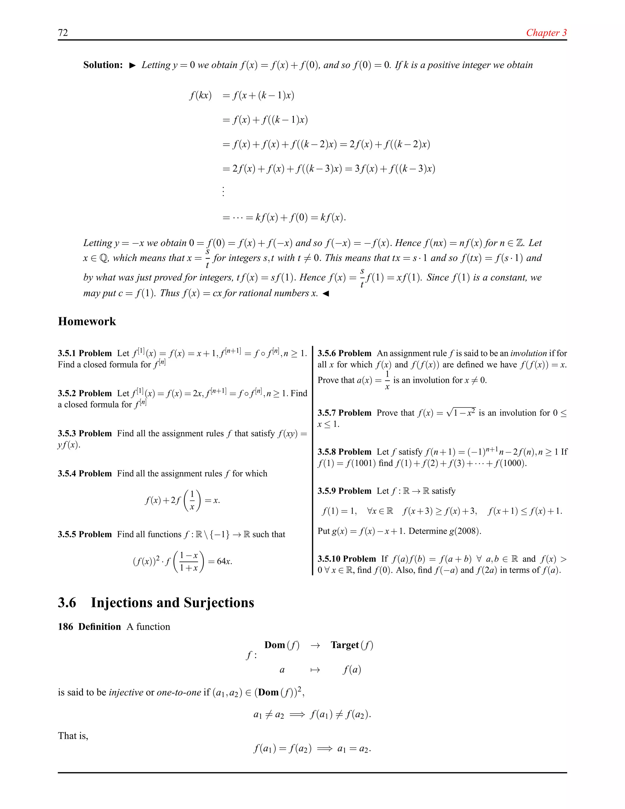 72 Chapter 3
Solution: ◮ Letting y = 0 we obtain f(x) = f(x)+ f(0), and so f(0) = 0. If k is a positive integer we obtain
f(kx) = f(x+ (k − 1)x)
= f(x)+ f((k − 1)x)
= f(x)+ f(x)+ f((k − 2)x) = 2 f(x)+ f((k − 2)x)
= 2 f(x)+ f(x)+ f((k − 3)x) = 3 f(x)+ f((k − 3)x)
...
= ··· = k f(x)+ f(0) = k f(x).
Letting y = −x we obtain 0 = f(0) = f(x)+ f(−x) and so f(−x) = − f(x). Hence f(nx) = n f(x) for n ∈ Z. Let
x ∈ Q, which means that x =
s
t
for integers s,t with t = 0. This means that tx = s·1 and so f(tx) = f(s·1) and
by what was just proved for integers, t f(x) = sf(1). Hence f(x) =
s
t
f(1) = xf(1). Since f(1) is a constant, we
may put c = f(1). Thus f(x) = cx for rational numbers x. ◭
Homework
3.5.1 Problem Let f [1](x) = f (x) = x + 1, f [n+1] = f ◦ f [n],n ≥ 1.
Find a closed formula for f [n]
3.5.2 Problem Let f [1](x) = f (x) = 2x, f [n+1] = f ◦ f [n],n ≥ 1. Find
a closed formula for f [n]
3.5.3 Problem Find all the assignment rules f that satisfy f (xy) =
yf (x).
3.5.4 Problem Find all the assignment rules f for which
f (x)+2f
1
x
= x.
3.5.5 Problem Find all functions f : R{−1} → R such that
(f (x))2
· f
1−x
1+x
= 64x.
3.5.6 Problem An assignment rule f is said to be an involution if for
all x for which f (x) and f (f (x)) are deﬁned we have f (f (x)) = x.
Prove that a(x) =
1
x
is an involution for x = 0.
3.5.7 Problem Prove that f (x) =
√
1−x2 is an involution for 0 ≤
x ≤ 1.
3.5.8 Problem Let f satisfy f (n+1) = (−1)n+1n−2f (n),n ≥ 1 If
f (1) = f (1001) ﬁnd f (1)+ f (2)+ f (3)+··· + f (1000).
3.5.9 Problem Let f : R → R satisfy
f (1) = 1, ∀x ∈ R f (x+3) ≥ f (x)+3, f (x+1) ≤ f (x)+1.
Put g(x) = f (x)−x+1. Determine g(2008).
3.5.10 Problem If f (a)f (b) = f (a + b) ∀ a,b ∈ R and f (x) >
0 ∀ x ∈ R, ﬁnd f (0). Also, ﬁnd f (−a) and f (2a) in terms of f (a).
3.6 Injections and Surjections
186 Deﬁnition A function
f :
Dom(f) → Target(f)
a → f(a)
is said to be injective or one-to-one if (a1,a2) ∈ (Dom(f))2
,
a1 = a2 =⇒ f(a1) = f(a2).
That is,
f(a1) = f(a2) =⇒ a1 = a2.
 
