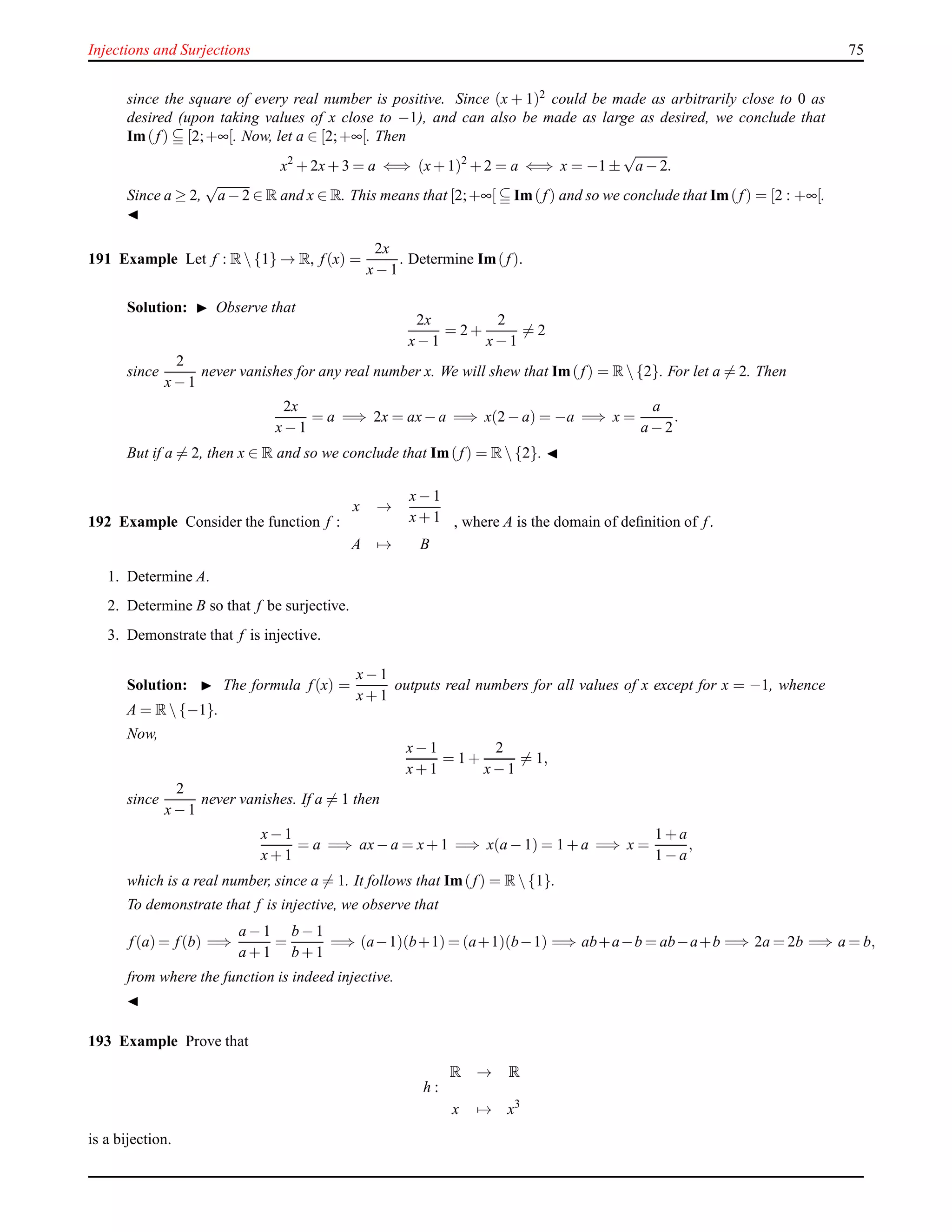 Injections and Surjections 75
since the square of every real number is positive. Since (x + 1)2 could be made as arbitrarily close to 0 as
desired (upon taking values of x close to −1), and can also be made as large as desired, we conclude that
Im(f) [2;+∞[. Now, let a ∈ [2;+∞[. Then
x2
+ 2x+ 3 = a ⇐⇒ (x+ 1)2
+ 2 = a ⇐⇒ x = −1 ±
√
a − 2.
Since a ≥ 2,
√
a − 2 ∈ R and x ∈ R. This means that [2;+∞[ Im(f) and so we conclude that Im(f) = [2 : +∞[.
◭
191 Example Let f : R {1} → R, f(x) =
2x
x− 1
. Determine Im(f).
Solution: ◮ Observe that
2x
x− 1
= 2 +
2
x− 1
= 2
since
2
x− 1
never vanishes for any real number x. We will shew that Im(f) = R {2}. For let a = 2. Then
2x
x− 1
= a =⇒ 2x = ax− a =⇒ x(2 − a) = −a =⇒ x =
a
a − 2
.
But if a = 2, then x ∈ R and so we conclude that Im(f) = R {2}. ◭
192 Example Consider the function f :
x →
x− 1
x+ 1
A → B
, where A is the domain of deﬁnition of f.
1. Determine A.
2. Determine B so that f be surjective.
3. Demonstrate that f is injective.
Solution: ◮ The formula f(x) =
x− 1
x+ 1
outputs real numbers for all values of x except for x = −1, whence
A = R {−1}.
Now,
x− 1
x+ 1
= 1 +
2
x− 1
= 1,
since
2
x− 1
never vanishes. If a = 1 then
x− 1
x+ 1
= a =⇒ ax− a = x+ 1 =⇒ x(a − 1) = 1 + a =⇒ x =
1 + a
1 − a
,
which is a real number, since a = 1. It follows that Im(f) = R {1}.
To demonstrate that f is injective, we observe that
f(a) = f(b) =⇒
a − 1
a + 1
=
b − 1
b + 1
=⇒ (a−1)(b+1) = (a+1)(b−1) =⇒ ab+a−b = ab−a+b =⇒ 2a = 2b =⇒ a = b,
from where the function is indeed injective.
◭
193 Example Prove that
h :
R → R
x → x3
is a bijection.
 