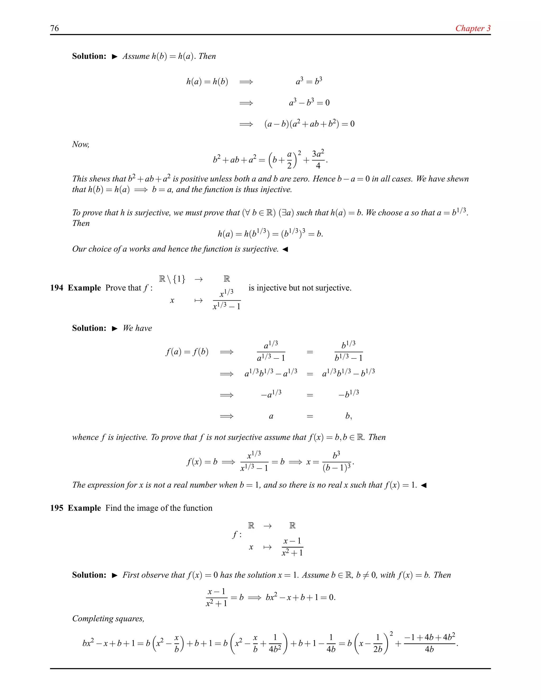 76 Chapter 3
Solution: ◮ Assume h(b) = h(a). Then
h(a) = h(b) =⇒ a3 = b3
=⇒ a3
− b3
= 0
=⇒ (a − b)(a2 + ab + b2) = 0
Now,
b2
+ ab + a2
= b +
a
2
2
+
3a2
4
.
This shews that b2 +ab+a2 is positive unless both a and b are zero. Hence b−a = 0 in all cases. We have shewn
that h(b) = h(a) =⇒ b = a, and the function is thus injective.
To prove that h is surjective, we must prove that (∀ b ∈ R) (∃a) such that h(a) = b. We choose a so that a = b1/3.
Then
h(a) = h(b1/3
) = (b1/3
)3
= b.
Our choice of a works and hence the function is surjective. ◭
194 Example Prove that f :
R {1} → R
x →
x1/3
x1/3 − 1
is injective but not surjective.
Solution: ◮ We have
f(a) = f(b) =⇒
a1/3
a1/3 − 1
=
b1/3
b1/3 − 1
=⇒ a1/3b1/3 − a1/3 = a1/3b1/3 − b1/3
=⇒ −a1/3 = −b1/3
=⇒ a = b,
whence f is injective. To prove that f is not surjective assume that f(x) = b,b ∈ R. Then
f(x) = b =⇒
x1/3
x1/3 − 1
= b =⇒ x =
b3
(b − 1)3
.
The expression for x is not a real number when b = 1, and so there is no real x such that f(x) = 1. ◭
195 Example Find the image of the function
f :
R → R
x →
x− 1
x2 + 1
Solution: ◮ First observe that f(x) = 0 has the solution x = 1. Assume b ∈ R, b = 0, with f(x) = b. Then
x− 1
x2 + 1
= b =⇒ bx2
− x+ b + 1 = 0.
Completing squares,
bx2
− x+ b + 1 = b x2
−
x
b
+ b + 1 = b x2
−
x
b
+
1
4b2
+ b + 1 −
1
4b
= b x−
1
2b
2
+
−1 + 4b + 4b2
4b
.
 