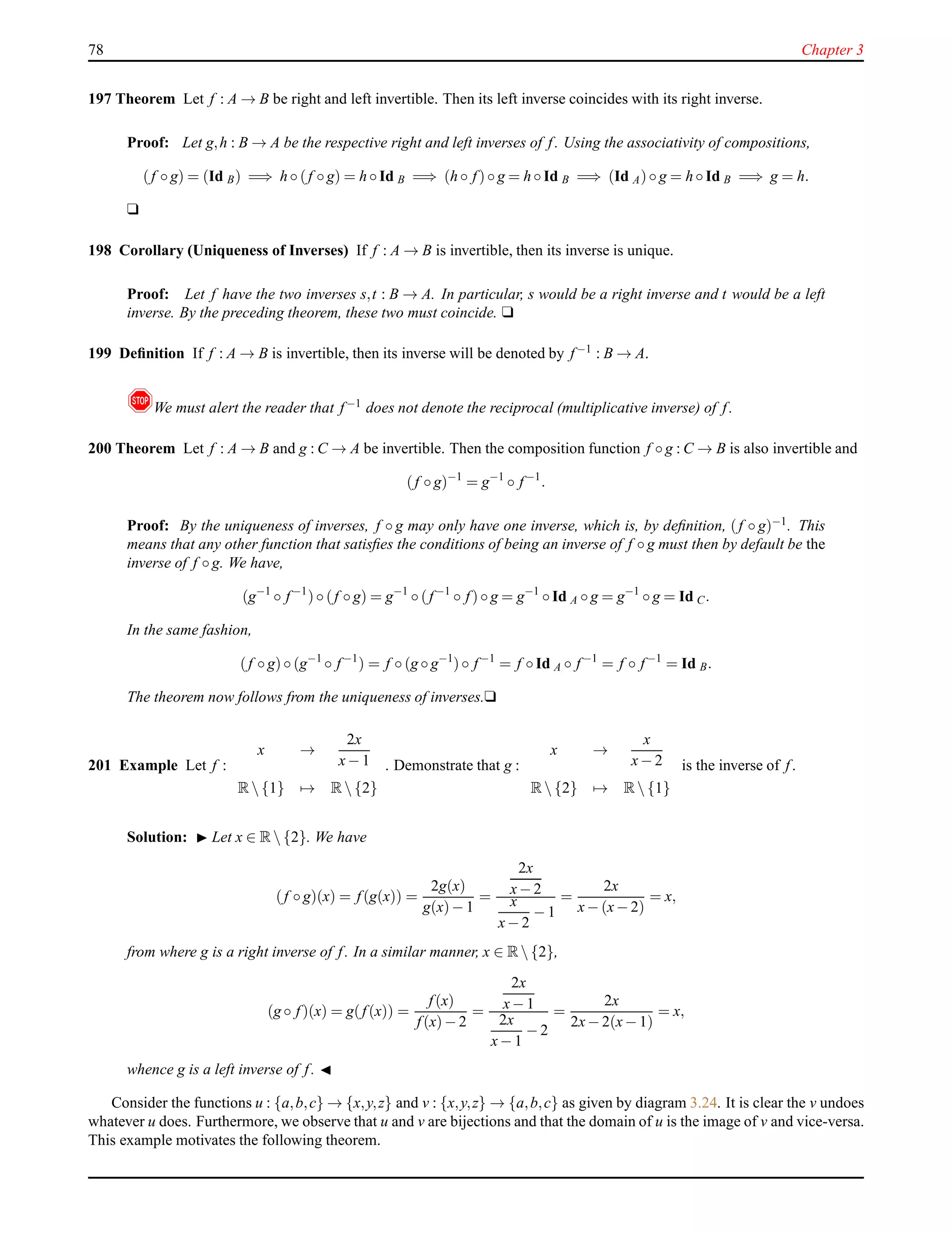 78 Chapter 3
197 Theorem Let f : A → B be right and left invertible. Then its left inverse coincides with its right inverse.
Proof: Let g,h : B → A be the respective right and left inverses of f. Using the associativity of compositions,
(f ◦ g) = (Id B) =⇒ h ◦ (f ◦ g) = h ◦ Id B =⇒ (h ◦ f)◦ g = h ◦ Id B =⇒ (Id A)◦ g = h ◦ Id B =⇒ g = h.
u
198 Corollary (Uniqueness of Inverses) If f : A → B is invertible, then its inverse is unique.
Proof: Let f have the two inverses s,t : B → A. In particular, s would be a right inverse and t would be a left
inverse. By the preceding theorem, these two must coincide. u
199 Deﬁnition If f : A → B is invertible, then its inverse will be denoted by f−1 : B → A.
!We must alert the reader that f−1 does not denote the reciprocal (multiplicative inverse) of f.
200 Theorem Let f : A → B and g : C → A be invertible. Then the composition function f ◦ g : C → B is also invertible and
(f ◦ g)−1
= g−1
◦ f−1
.
Proof: By the uniqueness of inverses, f ◦ g may only have one inverse, which is, by deﬁnition, (f ◦ g)−1. This
means that any other function that satisﬁes the conditions of being an inverse of f ◦ g must then by default be the
inverse of f ◦ g. We have,
(g−1
◦ f−1
)◦ (f ◦ g) = g−1
◦ (f−1
◦ f)◦ g = g−1
◦ Id A ◦ g = g−1
◦ g = Id C.
In the same fashion,
(f ◦ g)◦ (g−1
◦ f−1
) = f ◦ (g ◦ g−1
)◦ f−1
= f ◦ Id A ◦ f−1
= f ◦ f−1
= Id B.
The theorem now follows from the uniqueness of inverses.u
201 Example Let f :
x →
2x
x− 1
R {1} → R {2}
. Demonstrate that g :
x →
x
x− 2
R {2} → R {1}
is the inverse of f.
Solution: ◮ Let x ∈ R {2}. We have
(f ◦ g)(x) = f(g(x)) =
2g(x)
g(x)− 1
=
2x
x− 2
x
x− 2
− 1
=
2x
x− (x− 2)
= x,
from where g is a right inverse of f. In a similar manner, x ∈ R {2},
(g ◦ f)(x) = g(f(x)) =
f(x)
f(x)− 2
=
2x
x− 1
2x
x− 1
− 2
=
2x
2x− 2(x− 1)
= x,
whence g is a left inverse of f. ◭
Consider the functions u : {a,b,c} → {x,y,z} and v : {x,y,z} → {a,b,c} as given by diagram 3.24. It is clear the v undoes
whatever u does. Furthermore, we observe that u and v are bijections and that the domain of u is the image of v and vice-versa.
This example motivates the following theorem.
 