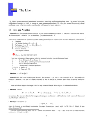 1 The Line
This chapter introduces essential notation and terminology that will be used throughout these notes. The focus of this course
will be the real numbers, of which we assume the reader has passing familiarity. We will review some of the properties of real
numbers as a way of having a handy vocabulary that will be used for future reference.
1.1 Sets and Notation
1 Deﬁnition We will mean by a set a collection of well deﬁned members or elements. A subset is a sub-collection of a set.
We denote that B is a subset of A by the notation B A or sometimes B ⊂ A.1
Some sets of numbers will be referred to so often that they warrant special notation. Here are some of the most common ones.
∅ Empty set.
N The Natural Numbers {0,1,2,3,...}.
Z The Integers {...,−3,−2,−1,0,1,2,3,...}.
Q The Rational Numbers.
R The Real Numbers.
C The Complex Numbers.
! Observe that N ⊆ Z ⊆ Q ⊆ R ⊆ C.
From time to time we will also use the following notation, borrowed from set theory and logic.
∈ Is in. Belongs to. Is an element of.
∈ Is not in. Does not belong to. Is not an element of.
∀ For all (Universal Quantiﬁer).
∃ There exists (Existential Quantiﬁer).
P =⇒ Q P implies Q.
P ⇔ Q P if and only if Q.
2 Example −1 ∈ Z but 1
2 ∈ Z.
3 Deﬁnition Let A be a set. If a belongs to the set A, then we write a ∈ A, read “a is an element of A.” If a does not belong
to the set A, we write a ∈ A, read “a is not an element of A.” The set that has no elements, that is empty set, will be denoted by
∅.
There are various ways of alluding to a set. We may use a description, or we may list its elements individually.
4 Example The sets
A = {x ∈ Z : x2
≤ 9}, B = {x ∈ Z : |x| ≤ 3}, C = {−3,−2,−1,0,1,2,3}
are identical. The ﬁrst set is the set of all integers whose square lies between 1 and 9 inclusive, which is precisely the second
set, which again is the third set.
5 Example Consider the set
A = {2,9,16,...,716},
where the elements are in arithmetic progression. How many elements does it have? Is 401 ∈ A? Is 514 ∈ A? What is the sum
of the elements of A?
1There is no agreement relating the choice. Some use ⊂ to denote strict containment, that is, A B but A = B. In the case when we want to denote strict
containment we will simply write A B.
1
 