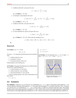 Symmetry 91
1. A reﬂexion about the x-axis gives the curve
y = − f(x) = 1 −
2
x
− x = a(x),
say, with Dom(a) = R {0}.
2. A translation 3 units left gives the curve
y = a(x+ 3) = 1 −
2
x+ 3
− (x+ 3) = −2 −
2
x+ 3
− x = b(x),
say, with Dom(b) = R {−3}.
3. A reﬂexion about the y-axis gives the curve
y = b(−x) = −2 −
2
−x+ 3
+ x = c(x),
say, with Dom(c) = R {3}.
4. A vertical dilatation by a factor of 2 gives the curve
y = 2c(x) = −4 +
4
x− 3
+ 2x = d(x),
say, with Dom(d) = R {3}. Notice that the resulting curve is
y = d(x) = 2c(x) = 2b(−x) = 2a(−x+ 3) = −2 f(−x+ 3).
◭
Homework
4.3.1 Problem Let f : R → R with
f (x) = 2−|x|.
The curve y = f (x) experiences the following successive transforma-
tions:
1. A reﬂexion about the x-axis.
2. A translation 3 units up.
3. A horizontal stretch by a factor of 3
4 .
Find the equation of the resulting curve.
4.3.2 Problem The graphs of the following curves suffer the follow-
ing successive, rigid transformations:
1. a vertical translation of 2 units down,
2. a reﬂexion about the y-axis, and ﬁnally,
3. a horizontal translation of 1 unit to the left.
Find the resulting equations after all the transformations have
been exerted.
1. y = x(1−x)
2. y = 2x−3
3. y = |x+2|+1
4.3.3 Problem For the functional curve y = f (x) in ﬁgure 4.36,
draw y = f (x+1), y = f (1−x) and y = −f (1−x).
−5
−4
−3
−2
−1
0
1
2
3
4
5
−5−4−3−2−1 0 1 2 3 4 5
Figure 4.36: Problem 4.3.3.
4.4 Symmetry
223 Deﬁnition A function f is even if for all x it is veriﬁed that f(x) = f(−x), that is, if the portion of the graph for x < 0 is
a mirror reﬂexion of the part of the graph for x > 0. This means that the graph of f is symmetric about the y-axis. A function
g is odd if for all x it is veriﬁed that g(−x) = −g(x), in other words, g is odd if it is symmetric about the origin. This implies
that the portion of the graph appearing in quadrant I is a 180◦ rotation of the portion of the graph appearing in quadrant III,
and the portion of the graph appearing in quadrant II is a 180◦
rotation of the portion of the graph appearing in quadrant IV.
 