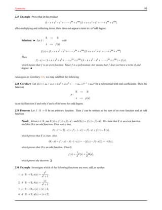 Symmetry 93
227 Example Prove that in the product
(1 − x+ x2
− x3
+ ···− x99
+ x100
)(1 + x+ x2
+ x3
+ ···+ x99
+ x100
)
after multiplying and collecting terms, there does not appear a term in x of odd degree.
Solution: ◮ Let f :
R → R
x → f(x)
with
f(x) = (1 − x+ x2
− x3
+ ···− x99
+ x100
)(1 + x+ x2
+ x3
+ ···+ x99
+ x100
)
Then
f(−x) = (1 + x+ x2
+ x3
+ ···+ x99
+ x100
)(1 − x+ x2
− x3
+ ···− x99
+ x100
) = f(x),
which means that f is an even function. Since f is a polynomial, this means that f does not have a term of odd
degree. ◭
Analogous to Corollary 226, we may establish the following.
228 Corollary Let p(x) = a0 + a1x + a2x2 + a3x3 + ···+ an−1xn−1 + anxn be a polynomial with real coefﬁcients. Then the
function
p :
R → R
x → p(x)
is an odd function if and only if each of its terms has odd degree.
229 Theorem Let f : R → R be an arbitrary function. Then f can be written as the sum of an even function and an odd
function.
Proof: Given x ∈ R, put E(x) = f(x)+ f(−x), and O(x) = f(x)− f(−x). We claim that E is an even function
and that O is an odd function. First notice that
E(−x) = f(−x)+ f(−(−x)) = f(−x)+ f(x) = E(x),
which proves that E is even. Also,
O(−x) = f(−x)− f(−(−x)) = −(f(x)− f(−x))) = −O(x),
which proves that O is an odd function. Clearly
f(x) =
1
2
E(x)+
1
2
O(x),
which proves the theorem. u
230 Example Investigate which of the following functions are even, odd, or neither.
1. a : R → R, a(x) =
x3
x2 + 1
.
2. b : R → R, b(x) =
|x|
x2 + 1
.
3. c : R → R, c(x) = |x|+ 2.
4. d : R → R, d(x) = |x+ 2|.
 