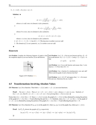 94 Chapter 4
5. f : [−4;5] → R, f(x) = |x|+ 2.
Solution: ◮
1.
a(−x) =
(−x)3
(−x)2 + 1
= −
x3
x2 + 1
= −a(x),
whence a is odd, since its domain is also symmetric.
2.
b(−x) =
|− x|
(−x)2 + 1
=
|x|
x2 + 1
= b(x),
whence b is even, since its domain is also symmetric.
3.
c(−x) = |− x|+ 2 = |x|+ 2 = c(x),
whence c is even, since its domain is also symmetric.
4. d(−1) = |− 1 + 2| = 1, but d(1) = 3. This function is neither even nor odd.
5. The domain of f is not symmetric, so f is neither even nor odd.
◭
Homework
4.4.1 Problem Complete the following fragment of graph so that
the completion depicts (i) an even function, (ii) an odd function.
Figure 4.39: Problem 4.4.1.
4.4.2 Problem Let f : R → R be an even function and let g : R → R
be an odd function. If f (−2) = 3, f (3) = 2 and g(−2) = 2, g(3) = 4,
ﬁnd
(f +g)(2), (g◦ f )(2).
4.4.3 Problem Let f be an odd function and assume that f is de-
ﬁned at x = 0. Prove that f (0) = 0.
4.4.4 Problem Can a function be simultaneously even and odd?
What would the graph of such a function look like?
4.4.5 Problem Let A×B R2 and suppose that f : A → B is invert-
ible and even. Determine the sets A and B.
4.5 Transformations Involving Absolute Values
231 Theorem Let f be a function. Then both x → f(|x|) and x → f(−|x|) are even functions.
Proof: Put a(x) = f(|x|). Then a(−x) = f(| − x|) = f(|x|) = a(x), whence x → a(x) is even. Similarly, if
b(x) = f(−|x|), then b(−x) = f(−|− x|) = f(−|x|) = b(x) proving that x → b(x) is even. u
Notice that f(x) = f(|x|) for x > 0. Since x → f(|x|) is even, the graph of x → f(|x|) is thus obtained by erasing the portion
of the graph of x → f(x) for x < 0 and reﬂecting the part for x > 0. Similarly, since f(x) = f(−|x|) for x < 0, the graph of
x → f(−|x|) is obtained by erasing the portion of the graph of x → f(x) for x > 0 and reﬂecting the part for x < 0.
232 Theorem Let f be a function If (x0,y0) is on the graph of f, then (x0,|y0|) is on the graph of g, where g(x) = |f(x)|.
Proof: Let Γf ,Γg denote the graphs of f,g, respectively.
(x0,y0) ∈ Γf =⇒ y0 = f(x0) =⇒ |y0| = |f(x0)| =⇒ |y0| = g(x0) =⇒ (x0,|y0|) ∈ Γg.
u
 
