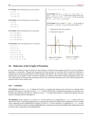 96 Chapter 4
4.5.7 Problem Draw the following curves in succession:
1. y = x2
2. y = (x−1)2
3. y = (|x|−1)2
4.5.8 Problem Draw the following curves in succession:
1. y = x2
2. y = x2 −1
3. y = |x2 −1|
4.5.9 Problem Draw the following curves in succession:
1. y = x2 +2x+3
2. y = x2 +2|x|+3
3. y = |x2 +2x+3|
4. y = |x2 +2|x|+3|
4.5.10 Problem Draw the following curves in succession:
1. y = 1−x
2. y = |1−x|
3. y = 1−|1−x|
4. y = |1−|1−x||
5. y = 1−|1−|1−x||
6. y = |1−|1−|1−x|||
7. y = 1−|1−|1−|1−x|||
8. y = |1−|1−|1−|1−x||||
4.5.11 Problem Put f1(x) = x; f2(x) = |1 − f1(x)|; f3(x) = |1 −
f2(x)|; . . . fn(x) = |1− fn−1(x)|. Prove that the solutions of the equa-
tion fn(x) = 0 are {±1,±3,...,±(n − 3),(n − 1)} if n is even and
{0,±2,...,±(n−3),(n−1)} if n is odd.
4.5.12 Problem Given in ﬁgures 4.50 and 4.51 are the graphs of
two curves, y = f (x) and y = f (ax) for some real constant a < 0.
1. Determine the value of the constant a.
2. Determine the value of C.
x
y
Figure 4.50: Problem
4.5.12. y = f(x)
x
y
4
3
C
Figure 4.51: Problem
4.5.12. y = f(ax)
4.6 Behaviour of the Graphs of Functions
So far we have limited our study of functions to those families of functions whose graphs are known to us: lines, parabolas,
hyperbolas, or semicircles. Through some arguments involving symmetry we have been able to extend this collection to
compositions of the above listed functions with the absolute value function. We would now like to increase our repertoire of
functions that we can graph. For that we need the machinery of Calculus, which will be studied in subsequent courses. We
will content ourselves with informally introducing various terms useful when describing curves and with proving that these
properties hold for some simple curves.
4.6.1 Continuity
235 Deﬁnition We write x → a+ to indicate the fact that x is progressively getting closer and closer to a through values
greater (to the right) of a. Similarly, we write x → a− to indicate the fact that x is progressively getting closer and closer to a
through values smaller (to the left) of a. Finally, we write x → a to indicate the fact that x is progressively getting closer and
closer to a through values left and right of a.
236 Deﬁnition Given a function f, we write f(a+) for the value that f(x) approaches as x → a+. In other words, we
consider the values of a dextral neighbourhood of a, progressively decrease the length of this neighbourhood, and see which
value f approaches in this neighbourhood. Similarly, we write f(a−) for the value that f(x) approaches as x → a−. In other
words, we consider the values of a sinistral neighbourhood of a, progressively decrease the length of this neighbourhood, and
see which value f approaches in this neighbourhood.
 