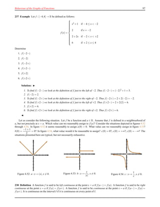 Behaviour of the Graphs of Functions 97
237 Example Let f : [−4;4] → R be deﬁned as follows:
f(x) =



x2 + 1 if − 4 ≤ x < −2
2 if x = −2
2 + 2x if − 2 < x < +2
6 if + 2 ≤ x ≤ 4
Determine
1. f(−2−)
2. f(−2)
3. f(−2+)
4. f(+2−)
5. f(+2)
6. f(+2+)
Solution: ◮
1. To ﬁnd f(−2−) we look at the deﬁnition of f just to the left of −2. Thus f(−2−) = (−2)2 + 1 = 5.
2. f(−2) = 2.
3. To ﬁnd f(−2+) we look at the deﬁnition of f just to the right of −2. Thus f(−2+) = 2 + 2(−2) = −2.
4. To ﬁnd f(+2−) we look at the deﬁnition of f just to the left of +2. Thus f(+2−) = 2 + 2(2) = 6.
5. f(+2) = 6.
6. To ﬁnd f(+2+) we look at the deﬁnition of f just to the right of +2. Thus f(+2+) = 6.
◭
Let us consider the following situation. Let f be a function and a ∈ R. Assume that f is deﬁned in a neighbourhood of
a, but not precisely at x = a. Which value can we reasonably assign to f(a)? Consider the situations depicted in ﬁgures 4.52
through 4.54. In ﬁgure 4.52 it seems reasonably to assign a(0) = 0. What value can we reasonably assign in ﬁgure 4.53?
b(0) =
−1 + 1
2
= 0? In ﬁgure 4.54, what value would it be reasonable to assign? c(0) = 0?, c(0) = +∞?, c(0) = −∞? The
situations presented here are typical, but not necessarily exhaustive.
Figure 4.52: a : x → |x|, x = 0. Figure 4.53: b : x →
x
|x|
, x = 0. Figure 4.54: c : x →
1
x
, x = 0.
238 Deﬁnition A function f is said to be left continuous at the point x = a if f(a−) = f(a). A function f is said to be right
continuous at the point x = a if f(a) = f(a+). A function f is said to be continuous at the point x = a if f(a−) = f(a) =
f(a+). It is continuous on the interval I if it is continuous on every point of I.
 