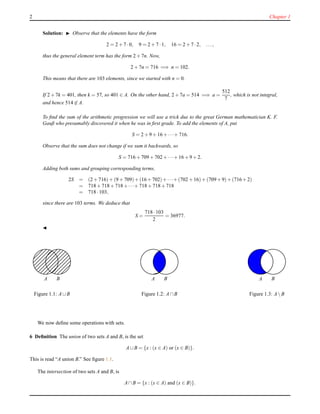 2 Chapter 1
Solution: ◮ Observe that the elements have the form
2 = 2 + 7 ·0, 9 = 2 + 7 ·1, 16 = 2 + 7 ·2, ...,
thus the general element term has the form 2 + 7n. Now,
2 + 7n = 716 =⇒ n = 102.
This means that there are 103 elements, since we started with n = 0.
If 2 + 7k = 401, then k = 57, so 401 ∈ A. On the other hand, 2 + 7a = 514 =⇒ a =
512
7
, which is not integral,
and hence 514 ∈ A.
To ﬁnd the sum of the arithmetic progression we will use a trick due to the great German mathematician K. F.
Gauß who presumably discovered it when he was in ﬁrst grade. To add the elements of A, put
S = 2 + 9 + 16 + ···+ 716.
Observe that the sum does not change if we sum it backwards, so
S = 716 + 709 + 702+···+ 16 + 9 + 2.
Adding both sums and grouping corresponding terms,
2S = (2 + 716)+ (9 + 709)+(16+702)+···+ (702 + 16)+ (709+9)+(716+2)
= 718 + 718 + 718+···+ 718 + 718 + 718
= 718 ·103,
since there are 103 terms. We deduce that
S =
718 ·103
2
= 36977.
◭
A B
Figure 1.1: A∪B
A B
Figure 1.2: A∩B
A B
Figure 1.3: A B
We now deﬁne some operations with sets.
6 Deﬁnition The union of two sets A and B, is the set
A∪B = {x : (x ∈ A) or (x ∈ B)}.
This is read “A union B.” See ﬁgure 1.1.
The intersection of two sets A and B, is
A∩B = {x : (x ∈ A) and (x ∈ B)}.
 