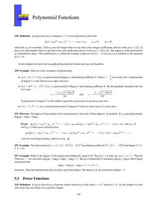 5 Polynomial Functions
249 Deﬁnition A polynomial p(x) of degree n ∈ N is an expression of the form
p(x) = anxn
+ an−1xn−1
+ ···+ a1x+ a0, an = 0, ak ∈ R,
where the ak are constants. If the ak are all integers then we say that p has integer coefﬁcients, and we write p(x) ∈ Z[x]; if
the ak are real numbers then we say that p has real coefﬁcients and we write p(x) ∈ R[x]; etc. The degree n of the polynomial
p is denoted by deg p. The coefﬁcient an is called the leading coefﬁcient of p(x). A root of p is a solution to the equation
p(x) = 0.
In this chapter we learn how to graph polynomials all whose roots are real numbers.
250 Example Here are a few examples of polynomials.
• a(x) = 2x+1 ∈ Z[x], is a polynomial of degree 1, and leading coefﬁcient 2. It has x = −
1
2
as its only root. A polynomial
of degree 1 is also known as an afﬁne function.
• b(x) = πx2 + x−
√
3 ∈ R[x], is a polynomial of degree 2 and leading coefﬁcient π. By the quadratic formula b has the
two roots
x =
−1 + 1 + 4π
√
3
2π
and x =
−1 − 1 + 4π
√
3
2π
.
A polynomial of degree 2 is also called a quadratic polynomial or quadratic function.
• C(x) = 1 ·x0 := 1, is a constant polynomial, of degree 0. It has no roots, since it is never zero.
251 Theorem The degree of the product of two polynomials is the sum of their degrees. In symbols, if p,q are polynomials,
deg pq = deg p + degq.
Proof: If p(x) = anxn + an−1xn−1 + ··· + a1x + a0, and q(x) = bmxm + bm−1xm−1 + ···+ b1x + b0, with an = 0
and bm = 0 then upon multiplication,
p(x)q(x) = (anxn
+ an−1xn−1
+ ···+ a1x+ a0)(bmxm
+ bm−1xm−1
+ ···+ b1x+ b0) = anbmxm+n
+ ···+,
with non-vanishing leading coefﬁcient anbm. u
252 Example The polynomial p(x) = (1+2x+3x3)4(1−2x2)5 has leading coefﬁcient 34(−2)5 = −2592 and degree 3·4+
2 ·5 = 22.
253 Example What is the degree of the polynomial identically equal to 0? Put p(x) ≡ 0 and, say, q(x) = x + 1. Then by
Theorem 251 we must have deg pq = deg p+degq = deg p+1. But pq is identically 0, and hence deg pq = deg p. But if deg p
were ﬁnite then
deg p = deg pq = deg p + 1 =⇒ 0 = 1,
nonsense. Thus the 0-polynomial does not have any ﬁnite degree. We attach to it, by convention, degree −∞.
5.1 Power Functions
254 Deﬁnition A power function is a function whose formula is of the form x → xα, where α ∈ R. In this chapter we will
only study the case when α is a positive integer.
102
 