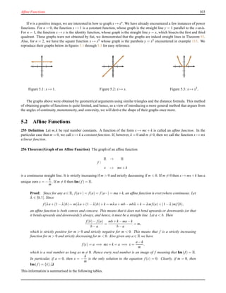 Afﬁne Functions 103
If n is a positive integer, we are interested in how to graph x → xn. We have already encountered a few instances of power
functions. For n = 0, the function x → 1 is a constant function, whose graph is the straight line y = 1 parallel to the x-axis.
For n = 1, the function x → x is the identity function, whose graph is the straight line y = x, which bisects the ﬁrst and third
quadrant. These graphs were not obtained by ﬁat, we demonstrated that the graphs are indeed straight lines in Theorem 93.
Also, for n = 2, we have the square function x → x2 whose graph is the parabola y = x2 encountered in example 115. We
reproduce their graphs below in ﬁgures 5.1 through 5.3 for easy reference.
Figure 5.1: x → 1. Figure 5.2: x → x. Figure 5.3: x → x2.
The graphs above were obtained by geometrical arguments using similar triangles and the distance formula. This method
of obtaining graphs of functions is quite limited, and hence, as a view of introducing a more general method that argues from
the angles of continuity, monotonicity, and convexity, we will derive the shape of their graphs once more.
5.2 Afﬁne Functions
255 Deﬁnition Let m,k be real number constants. A function of the form x → mx + k is called an afﬁne function. In the
particular case that m = 0, we call x → k a constant function. If, however, k = 0 and m = 0, then we call the function x → mx
a linear function.
256 Theorem (Graph of an Afﬁne Function) The graph of an afﬁne function
f :
R → R
x → mx+ k
is a continuous straight line. It is strictly increasing if m > 0 and strictly decreasing if m < 0. If m = 0 then x → mx+ k has a
unique zero x = −
k
m
. If m = 0 then Im(f) = R.
Proof: Since for any a ∈ R, f(a+) = f(a) = f(a−) = ma+k, an afﬁne function is everywhere continuous. Let
λ ∈ [0;1]. Since
f(λa + (1 − λ)b) = m(λa + (1 − λ)b)+ k = mλa + mb − mbλ + k = λmf(a)+ (1 − λ)mf(b),
an afﬁne function is both convex and concave. This means that it does not bend upwards or downwards (or that
it bends upwards and downwards!) always, and hence, it must be a straight line. Let a < b. Then
f(b)− f(a)
b − a
=
mb + k − ma − k
b − a
= m,
which is strictly positive for m > 0 and strictly negative for m < 0. This means that f is a strictly increasing
function for m > 0 and strictly decreasing for m < 0. Also given any a ∈ R we have
f(x) = a =⇒ mx+ k = a =⇒ x =
a − k
m
,
which is a real number as long as m = 0. Hence every real number is an image of f meaning that Im( f) = R.
In particular, if a = 0, then x = −
k
m
is the only solution to the equation f(x) = 0. Clearly, if m = 0, then
Im(f) = {k}.u
This information is summarised in the following tables.
 