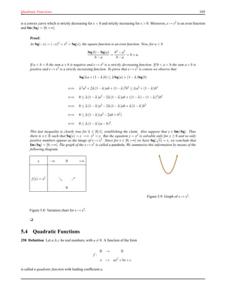 Quadratic Functions 105
is a convex curve which is strictly decreasing for x < 0 and strictly increasing for x > 0. Moreover, x → x2 is an even function
and Im(Sq) = [0;+∞[.
Proof:
As Sq(−x) = (−x)2 = x2 = Sq(x), the square function is an even function. Now, for a < b
Sq(b)− Sq(a)
b − a
=
b2 − a2
b − a
= b + a.
If a < b < 0 the sum a + b is negative and x → x2 is a strictly decreasing function. If 0 < a < b the sum a + b is
positive and x → x2 is a strictly increasing function. To prove that x → x2 is convex we observe that
Sq(λa + (1 − λ)b) ≤ λSq(a)+ (1 − λ)Sq(b)
⇐⇒ λ2a2 + 2λ(1 − λ)ab + (1−λ)2b2 ≤ λa2 + (1 − λ)b2
⇐⇒ 0 ≤ λ(1 − λ)a2 − 2λ(1 − λ)ab + ((1 −λ)−(1 −λ)2)b2
⇐⇒ 0 ≤ λ(1 − λ)a2 − 2λ(1 − λ)ab + λ(1−λ)b2
⇐⇒ 0 ≤ λ(1 − λ)(a2 − 2ab + b2)
⇐⇒ 0 ≤ λ(1 − λ)(a − b)2.
This last inequality is clearly true for λ ∈ [0;1], establishing the claim. Also suppose that y ∈ Im(Sq). Thus
there is x ∈ R such that Sq(x) = y =⇒ x2 = y. But the equation y = x2 is solvable only for y ≥ 0 and so only
positive numbers appear as the image of x → x2. Since for x ∈ [0;+∞[ we have Sq(
√
x) = x, we conclude that
Im(Sq) = [0;+∞[. The graph of the x → x2 is called a parabola. We summarise this information by means of the
following diagram.
x −∞ 0 +∞
f(x) = x2 ց ր
0
Figure 5.8: Variation chart for x → x2.
Figure 5.9: Graph of x → x2.
u
5.4 Quadratic Functions
258 Deﬁnition Let a,b,c be real numbers, with a = 0. A function of the form
f :
R → R
x → ax2
+ bx+ c
is called a quadratic function with leading coefﬁcient a.
 