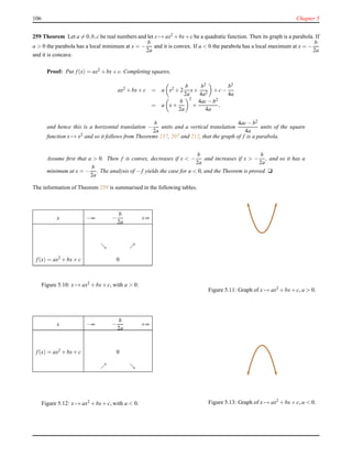 106 Chapter 5
259 Theorem Let a = 0,b,c be real numbers and let x → ax2 +bx+c be a quadratic function. Then its graph is a parabola. If
a > 0 the parabola has a local minimum at x = −
b
2a
and it is convex. If a < 0 the parabola has a local maximum at x = −
b
2a
and it is concave.
Proof: Put f(x) = ax2
+ bx+ c. Completing squares,
ax2 + bx+ c = a x2 + 2
b
2a
x+
b2
4a2
+ c−
b2
4a
= a x+
b
2a
2
+
4ac− b2
4a
,
and hence this is a horizontal translation −
b
2a
units and a vertical translation
4ac− b2
4a
units of the square
function x → x2
and so it follows from Theorems 257, 207 and 212, that the graph of f is a parabola.
Assume ﬁrst that a > 0. Then f is convex, decreases if x < −
b
2a
and increases if x > −
b
2a
, and so it has a
minimum at x = −
b
2a
. The analysis of − f yields the case for a < 0, and the Theorem is proved. u
The information of Theorem 259 is summarised in the following tables.
x −∞ −
b
2a
+∞
ց ր
f(x) = ax2
+ bx+ c 0
Figure 5.10: x → ax2 + bx+ c, with a > 0.
Figure 5.11: Graph of x → ax2 + bx+ c, a > 0.
x −∞ −
b
2a
+∞
f(x) = ax2 + bx+ c 0
ր ց
Figure 5.12: x → ax2 + bx+ c, with a < 0. Figure 5.13: Graph of x → ax2 + bx+ c, a < 0.
 