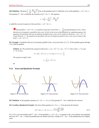Quadratic Functions 107
260 Deﬁnition The point −
b
2a
,
4ac− b2
4a
lies on the parabola and it is called the vertex of the parabola y = ax2 + bx+ c.
The quantity b2 − 4ac is called the discriminant of ax2 + bx+ c. The equation
y = a x+
b
2a
2
+
4ac− b2
4a
is called the canonical equation of the parabola y = ax2 + bx+ c.
!The parabola x → ax2 +bx+c is symmetric about the vertical line x = −
b
2a
passing through its vertex. Notice
that the axis of symmetry is parallel to the y-axis. If (h,k) is the vertex of the parabola, by completing squares, the
equation of a parabola with axis of symmetry parallel to the y-axis can be written in the form y = a(x− h)2 + k.
Using Theorem 107, the equation of a parabola with axis of symmetry parallel to the x-axis can be written in the
form x = a(y− k)2
+ h.
261 Example A parabola with axis of symmetry parallel to the y-axis and vertex at (1,2). If the parabola passes through
(3,4), ﬁnd its equation.
Solution: ◮ The parabola has equation of the form y = a(x−h)2 +k = a(x−1)2 +2. Since when x = 3 we get
y = 4, we have,
4 = a(3 − 1)2
+ 2 =⇒ 4 = 4a + 2 =⇒ a =
1
2
.
The equation sought is thus
y =
1
2
(x− 1)2
+ 2.
◭
5.4.1 Zeros and Quadratic Formula
Figure 5.14: No real zeroes. Figure 5.15: One real zero. Figure 5.16: Two real zeros.
262 Deﬁnition In the quadratic equation ax2 + bx+ c = 0, a = 0, the quantity b2 − 4ac is called the discriminant.
263 Corollary (Quadratic Formula) The roots of the equation ax2 + bx+ c = 0 are given by the formula
ax2
+ bx+ c = 0 ⇐⇒ x =
−b ±
√
b2 − 4ac
2a
(5.1)
If a = 0,b,c are real numbers and b2 − 4ac = 0, the parabola x → ax2 + bx+ c is tangent to the x-axis and has one (repeated)
real root. If b2 − 4ac > 0 then the parabola has two distinct real roots. Finally, if b2 − 4ac < 0 the parabola has two complex
roots.
 