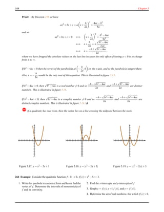 108 Chapter 5
Proof: By Theorem 259 we have
ax2
+ bx+ c = a x+
b
2a
2
+
4ac− b2
4a
,
and so
ax2
+ bx+ c = 0 ⇐⇒ x+
b
2a
2
=
b2 − 4ac
4a2
⇐⇒ x+
b
2a
= ±
√
b2 − 4ac
2|a|
⇐⇒ x =
−b ±
√
b2 − 4ac
2a
,
where we have dropped the absolute values on the last line because the only effect of having a < 0 is to change
from ± to ∓.
If b2 −4ac = 0 then the vertex of the parabola is at −
b
2a
,0 on the x-axis, and so the parabola is tangent there.
Also, x = −
b
2a
would be the only root of this equation. This is illustrated in ﬁgure 5.15.
If b2 − 4ac > 0, then
√
b2 − 4ac is a real number = 0 and so
−b −
√
b2 − 4ac
2a
and
−b +
√
b2 − 4ac
2a
are distinct
numbers. This is illustrated in ﬁgure 5.16.
If b2 − 4ac < 0, then
√
b2 − 4ac is a complex number = 0 and so
−b −
√
b2 − 4ac
2a
and
−b +
√
b2 − 4ac
2a
are
distinct complex numbers. This is illustrated in ﬁgure 5.14. u
! If a quadratic has real roots, then the vertex lies on a line crossing the midpoint between the roots.
Figure 5.17: y = x2 − 5x+ 3 Figure 5.18: y = |x2 − 5x+ 3| Figure 5.19: y = |x|2 − 5|x|+ 3
264 Example Consider the quadratic function f : R → R, f(x) = x2 − 5x+ 3.
1. Write this parabola in canonical form and hence ﬁnd the
vertex of f. Determine the intervals of monotonicity of
f and its convexity.
2. Find the x-intercepts and y-intercepts of f.
3. Graph y = f(x), y = |f(x)|, and y = f(|x|).
4. Determine the set of real numbers x for which f(x) > 0.
 