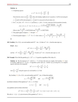 Quadratic Functions 109
Solution: ◮
1. Completing squares
y = x2
− 5x+ 3 = x−
5
2
2
−
13
4
.
From this the vertex is at
5
2
,−
13
4
. Since the leading coefﬁcient of f is positive, f will be increasing for
x >
5
2
and it will be decreasing for x <
5
2
and f is concave for all real values of x.
2. For x = 0, f(0) = 02 − 5 ·0 + 3 = 3, and hence y = f(0) = 3 is the y-intercept. By the quadratic formula,
f(x) = 0 ⇐⇒ x2
− 5x+ 3 = 0 ⇐⇒ x =
−(−5)± (−5)2 − 4(1)(3)
2(1)
=
5 ±
√
13
2
.
Observe that
5 −
√
13
2
≈ 0.697224362 and
5 +
√
13
2
≈ 4.302775638.
3. The graphs appear in ﬁgures 5.17 through 5.19.
4. From the graph in ﬁgure 5.17, x2 − 5x+ 3 > 0 for values x ∈ −∞;
5 −
√
13
2
or x ∈
5 +
√
13
2
;+∞ .
◭
265 Corollary If a = 0,b,c are real numbers and if b2 − 4ac < 0, then ax2 + bx+ c has the same sign as a.
Proof: Since
ax2
+ bx+ c = a x+
b
2a
2
+
4ac− b2
4a2
,
and 4ac− b2 > 0, x+
b
2a
2
+
4ac− b2
4a2
> 0 and so ax2 + bx+ c has the same sign as a. u
266 Example Prove that the quantity q(x) = 2x2 + x+ 1 is positive regardless of the value of x.
Solution: ◮ The discriminant is 12 − 4(2)(1) = −7 < 0, hence the roots are complex. By Corollary 265, since
its leading coefﬁcient is 2 > 0, q(x) > 0 regardless of the value of x. Another way of seeing this is to complete
squares and notice the inequality
2x2
+ x+ 1 = 2 x+
1
4
2
+
7
8
≥
7
8
,
since x+
1
4
2
being the square of a real number, is ≥ 0. ◭
By Corollary 263, if a = 0,b,c are real numbers and if b2 − 4ac = 0 then the numbers
r1 =
−b −
√
b2 − 4ac
2a
and r2 =
−b +
√
b2 − 4ac
2a
are distinct solutions of the equation ax2
+ bx+ c = 0. Since
r1 + r2 = −
b
a
, and r1r2 =
c
a
,
any quadratic can be written in the form
ax2
+ bx+ c = a x2
+
bx
a
+
c
a
= a x2
− (r1 + r2)x+ r1r2 = a(x− r1)(x− r2).
We call a(x− r1)(x− r2) a factorisation of the quadratic ax2
+ bx+ c.
 