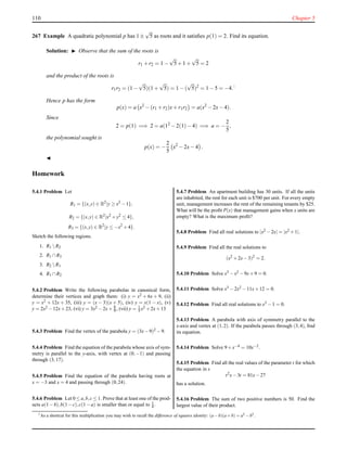 110 Chapter 5
267 Example A quadratic polynomial p has 1 ±
√
5 as roots and it satisﬁes p(1) = 2. Find its equation.
Solution: ◮ Observe that the sum of the roots is
r1 + r2 = 1 −
√
5+ 1 +
√
5 = 2
and the product of the roots is
r1r2 = (1 −
√
5)(1 +
√
5) = 1 − (
√
5)2
= 1 − 5 = −4.1
Hence p has the form
p(x) = a x2
− (r1 + r2)x+ r1r2 = a(x2
− 2x− 4).
Since
2 = p(1) =⇒ 2 = a(12
− 2(1)− 4) =⇒ a = −
2
5
,
the polynomial sought is
p(x) = −
2
5
x2
− 2x− 4 .
◭
Homework
5.4.1 Problem Let
R1 = {(x,y) ∈ R2
|y ≥ x2
−1},
R2 = {(x,y) ∈ R2
|x2
+y2
≤ 4},
R3 = {(x,y) ∈ R2
|y ≤ −x2
+4}.
Sketch the following regions.
1. R1 R2
2. R1 ∩R3
3. R2 R1
4. R1 ∩R2
5.4.2 Problem Write the following parabolas in canonical form,
determine their vertices and graph them: (i) y = x2 + 6x + 9, (ii)
y = x2 + 12x + 35, (iii) y = (x − 3)(x + 5), (iv) y = x(1 − x), (v)
y = 2x2 −12x+23, (vi) y = 3x2 −2x+ 8
9 , (vii) y = 1
5 x2 +2x+13
5.4.3 Problem Find the vertex of the parabola y = (3x−9)2 −9.
5.4.4 Problem Find the equation of the parabola whose axis of sym-
metry is parallel to the y-axis, with vertex at (0,−1) and passing
through (3,17).
5.4.5 Problem Find the equation of the parabola having roots at
x = −3 and x = 4 and passing through (0,24).
5.4.6 Problem Let 0 ≤ a,b,c ≤ 1. Prove that at least one of the prod-
ucts a(1−b),b(1−c),c(1−a) is smaller than or equal to 1
4 .
5.4.7 Problem An apartment building has 30 units. If all the units
are inhabited, the rent for each unit is $700 per unit. For every empty
unit, management increases the rent of the remaining tenants by $25.
What will be the proﬁt P(x) that management gains when x units are
empty? What is the maximum proﬁt?
5.4.8 Problem Find all real solutions to |x2 −2x| = |x2 +1|.
5.4.9 Problem Find all the real solutions to
(x2
+2x−3)2
= 2.
5.4.10 Problem Solve x3 −x2 −9x+9 = 0.
5.4.11 Problem Solve x3 −2x2 −11x+12 = 0.
5.4.12 Problem Find all real solutions to x3 −1 = 0.
5.4.13 Problem A parabola with axis of symmetry parallel to the
x-axis and vertex at (1,2). If the parabola passes through (3,4), ﬁnd
its equation.
5.4.14 Problem Solve 9+x−4 = 10x−2.
5.4.15 Problem Find all the real values of the parameter t for which
the equation in x
t2
x−3t = 81x−27
has a solution.
5.4.16 Problem The sum of two positive numbers is 50. Find the
largest value of their product.
1
As a shortcut for this multiplication you may wish to recall the difference of squares identity: (a−b)(a+b) = a2
−b2
.
 