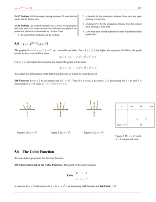 x → x2n+2, n ∈ N 111
5.4.17 Problem Of all rectangles having perimeter 20 shew that the
square has the largest area.
5.4.18 Problem An orchard currently has 25 trees, which produce
600 fruits each. It is known that for each additional tree planted, the
production of each tree diminishes by 15 fruits. Find:
1. the current fruit production of the orchard,
2. a formula for the production obtained from each tree upon
planting x more trees,
3. a formula P(x) for the production obtained from the orchard
upon planting x more trees.
4. How many trees should be planted in order to yield maximum
production?
5.5 x → x2n+2, n ∈ N
The graphs of y = x2, y = x4, y = x6, etc., resemble one other. For −1 ≤ x ≤ 1, the higher the exponent, the ﬂatter the graph
(closer to the x-axis) will be, since
|x| < 1 =⇒ ··· < x6
< x4
< x2
< 1.
For |x| ≥ 1, the higher the exponent, the steeper the graph will be since
|x| > 1 =⇒ ··· > x6
> x4
> x2
> 1.
We collect this information in the following theorem, of which we omit the proof.
268 Theorem Let n ≥ 2 be an integer and f(x) = xn. Then if n is even, f is convex, f is decreasing for x < 0, and f is
increasing for x > 0. Also, f(−∞) = f(+∞) = +∞.
Figure 5.20: y = x2. Figure 5.21: y = x4. Figure 5.22: y = x6.
x −∞ 0 +∞
ց ր
f(x) = xn 0
Figure 5.23: x → xn, with
n > 0 integer and even.
5.6 The Cubic Function
We now deduce properties for the cube function.
269 Theorem (Graph of the Cubic Function) The graph of the cubic function
Cube :
R → R
x → x3
is concave for x < 0 and convex for x > 0. x → x3 is an increasing odd function and Im(Cube) = R.
 