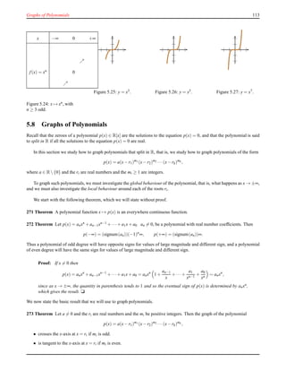 Graphs of Polynomials 113
x −∞ 0 +∞
ր
f(x) = xn 0
ր
Figure 5.24: x → xn
, with
n ≥ 3 odd.
Figure 5.25: y = x3. Figure 5.26: y = x5. Figure 5.27: y = x7.
5.8 Graphs of Polynomials
Recall that the zeroes of a polynomial p(x) ∈ R[x] are the solutions to the equation p(x) = 0, and that the polynomial is said
to split in R if all the solutions to the equation p(x) = 0 are real.
In this section we study how to graph polynomials that split in R, that is, we study how to graph polynomials of the form
p(x) = a(x− r1)m1 (x− r2)m2 ···(x− rk)mk ,
where a ∈ R {0} and the ri are real numbers and the mi ≥ 1 are integers.
To graph such polynomials, we must investigate the global behaviour of the polynomial, that is, what happens as x → ±∞,
and we must also investigate the local behaviour around each of the roots ri.
We start with the following theorem, which we will state without proof.
271 Theorem A polynomial function x → p(x) is an everywhere continuous function.
272 Theorem Let p(x) = anxn + an−1xn−1 + ···+ a1x+ a0 an = 0, be a polynomial with real number coefﬁcients. Then
p(−∞) = (signum(an))(−1)n
∞, p(+∞) = (signum(an))∞.
Thus a polynomial of odd degree will have opposite signs for values of large magnitude and different sign, and a polynomial
of even degree will have the same sign for values of large magnitude and different sign.
Proof: If x = 0 then
p(x) = anxn
+ an−1xn−1
+ ···+ a1x+ a0 = anxn
1 +
an−1
x
+ ···+
a1
xn−1
+
a0
xn
∼ anxn
,
since as x → ±∞, the quantity in parenthesis tends to 1 and so the eventual sign of p(x) is determined by anxn,
which gives the result. u
We now state the basic result that we will use to graph polynomials.
273 Theorem Let a = 0 and the ri are real numbers and the mi be positive integers. Then the graph of the polynomial
p(x) = a(x− r1)m1 (x− r2)m2 ···(x− rk)mk ,
• crosses the x-axis at x = ri if mi is odd.
• is tangent to the x-axis at x = ri if mi is even.
 