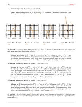 114 Chapter 5
• has a convexity change at x = ri if mi ≥ 3 and mi is odd.
Proof: Since the local behaviour of p(x) is that of c(x − ri)mi (where c is a real number constant) near ri, the
theorem follows at once from our work in section 5.1. u
−5
−4
−3
−2
−1
0
1
2
3
4
5
−5−4−3−2−10 1 2 3 4 5
Figure 5.28: Example
274.
−5
−4
−3
−2
−1
0
1
2
3
4
5
−5−4−3−2−10 1 2 3 4 5
Figure 5.29: Example
275.
−5
−4
−3
−2
−1
0
1
2
3
4
5
−5−4−3−2−10 1 2 3 4 5
Figure 5.30: Example
276.
−5
−4
−3
−2
−1
0
1
2
3
4
5
−5−4−3−2−10 1 2 3 4 5
Figure 5.31: Example
277,.
274 Example Make a rough sketch of the graph of y = (x + 2)x(x − 1). Determine where it achieves its local extrema and
their values. Determine where it changes convexity.
Solution: ◮ We have p(x) = (x + 2)x(x − 1) ∼ (x)·x(x) = x3, as x → +∞. Hence p(−∞) = (−∞)3 = −∞ and
p(+∞) = (+∞)3 = +∞. This means that for large negative values of x the graph will be on the negative side of
the y-axis and that for large positive values of x the graph will be on the positive side of the y-axis. By Theorem
273, the graph crosses the x-axis at x = −2, x = 0, and x = 1. The graph is shewn in ﬁgure 5.28. ◭
275 Example Make a rough sketch of the graph of y = (x+ 2)3x2(1 − 2x).
Solution: ◮ We have (x + 2)3x2(1 − 2x) ∼ x3 · x2(−2x) = −2x6. Hence if p(x) = (x + 2)3x2(1 − 2x) then
p(−∞) = −2(−∞)6 = −∞ and p(+∞) = −2(+∞)6 = −∞, which means that for both large positive and negative
values of x the graph will be on the negative side of the y-axis. By Theorem 273, in a neighbourhood of x = −2,
p(x) ∼ 20(x + 2)3, so the graph crosses the x-axis changing convexity at x = −2. In a neighbourhood of 0,
p(x) ∼ 8x2 and the graph is tangent to the x-axis at x = 0. In a neighbourhood of x =
1
2
, p(x) ∼
25
16
(1−2x), and
so the graph crosses the x-axis at x = 1
2 . The graph is shewn in ﬁgure 5.29. ◭
276 Example Make a rough sketch of the graph of y = (x+ 2)2x(1 − x)2.
Solution: ◮ The dominant term of (x+ 2)2x(1 − x)2 is x2 ·x(−x)2 = x5. Hence if p(x) = (x+ 2)2x(1 − x)2 then
p(−∞) = (−∞)5
= −∞ and p(+∞) = (+∞)5
= +∞, which means that for large negative values of x the graph
will be on the negative side of the y-axis and for large positive values of x the graph will be on the positive side of
the y-axis. By Theorem 273, the graph crosses the x-axis changing convexity at x = −2, it is tangent to the x-axis
at x = 0 and it crosses the x-axis at x = 1
2 . The graph is shewn in ﬁgure 5.30. ◭
277 Example , The polynomial in ﬁgure ??, has degree 5. You may assume that the points marked below with a dot through
which the polynomial passes have have integer coordinates. You may also assume that the graph of the polynomial changes
concavity at x = 2.
 