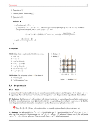 Polynomials 115
1. Determine p(1).
2. Find the general formula for p(x).
3. Determine p(3).
Solution: ◮
1. From the graph p(1) = −1.
2. p has roots at x = −2, x = 0, x = +2. Moreover, p has a zero of multiplicity at x = 2, and so it must have
an equation of the form p(x) = A(x+ 2)(x)(x− 2)3
. Now
−1 = p(1) = A(1 + 2)(1)(1 − 2)3
=⇒ A =
1
3
=⇒ p(x) =
(x+ 2)(x)(x− 2)3
3
.
3. p(3) =
(3 + 2)(3)(3 − 2)3
3
= 5.
◭
Homework
5.8.1 Problem Make a rough sketch of the following curves.
1. y = x3 −x
2. y = x3 −x2
3. y = x2(x−1)(x+1)
4. y = x(x−1)2(x+1)2
5. y = x3(x−1)(x+1)
6. y = −x2(x−1)2(x+1)3
7. y = x4 −8x2 +16
5.8.2 Problem The polynomial in ﬁgure 5.32 has degree 4.
1. Determine p(0).
2. Find the equation of p(x).
3. Find p(−3).
4. Find p(2).
−5
−4
−3
−2
−1
0
1
2
3
4
5
−5−4−3−2−10 1 2 3 4 5
Figure 5.32: Problem 5.8.2.
5.9 Polynomials
5.9.1 Roots
In sections 5.2 and 5.4 we learned how to ﬁnd the roots of equations (in the unknown x) of the type ax+b = 0 and ax2 +bx+c=
0, respectively. We would like to see what can be done for equations where the power of x is higher than 2. We recall that
278 Deﬁnition If all the roots of a polynomial are in Z (integer roots), then we say that the polynomial splits or factors over
Z. If all the roots of a polynomial are in Q (rational roots), then we say that the polynomial splits or factors over Q. If all the
roots of a polynomial are in C (complex roots), then we say that the polynomial splits (factors) over C.
! Since Z ⊂ Q ⊂ R ⊂ C, any polynomial splitting on a smaller set immediately splits over a larger set.
279 Example The polynomial l(x) = x2 −1 = (x−1)(x+1) splits over Z. The polynomial p(x) = 4x2 −1 = (2x−1)(2x+1)
splits over Q but not over Z. The polynomial q(x) = x2 −2 = (x−
√
2)(x+
√
2) splits over R but not over Q. The polynomial
r(x) = x2 + 1 = (x− i)(x+ i) splits over C but not over R. Here i =
√
−1 is the imaginary unit.
 