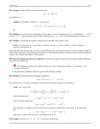 Polynomials 117
285 Example Find the value of a so that the polynomial
t(x) = x3
− 3ax2
+ 2
be divisible by x+ 1.
Solution: ◮ By Rufﬁni’s Theorem 284, we must have
0 = t(−1) = (−1)3
− 3a(−1)2
+ 2 =⇒ a =
1
3
.
◭
286 Deﬁnition Let a be a root of a polynomial p. We say that a is a root of multiplicity m if p(x) is divisible by (x−a)m
but
not by (x− a)m+1. This means that p can be written in the form p(x) = (x− a)mq(x) for some polynomial q with q(a) = 0.
287 Corollary If a polynomial of degree n had any roots at all, then it has at most n roots.
Proof: If it had at least n + 1 roots then it would have at least n + 1 factors of degree 1 and hence degree n + 1
at least, a contradiction. u
Notice that the above theorem only says that if a polynomial has any roots, then it must have at most its degree number of
roots. It does not say that a polynomial must possess a root. That all polynomials have at least one root is much more difﬁcult
to prove. We will quote the theorem, without a proof.
288 Theorem (Fundamental Theorem of Algebra) A polynomial of degree at least one with complex number coefﬁcients
has at least one complex root.
! The Fundamental Theorem of Algebra implies then that a polynomial of degree n has exactly n roots
(counting multiplicity).
A more useful form of Rufﬁni’s Theorem is given in the following corollary.
289 Corollary If the polynomial p with integer coefﬁcients,
p(x) = anxn
+ an−1xn−1
+ ···+ a1x+ a0.
has a rational root s
t ∈ Q (here s
t is assumed to be in lowest terms), then s divides a0 and t divides an.
Proof: We are given that
0 = p
s
t
= an
sn
tn
+ an−1
sn−1
tn−1
+ ···+ a1
s
t
+ a0.
Clearing denominators,
0 = ansn
+ an−1sn−1
t + ···+ a1stn−1
+ a0tn
.
This last equality implies that
−a0tn
= s(ansn−1
+ an−1sn−2
t + ···+ a1tn−1
).
Since both sides are integers, and since s and t have no factors in common, then s must divide a0. We also gather
that
−ansn
= t(an−1sn−1
+ ···+ a1stn−2
+ a0tn−1
),
from where we deduce that t divides an, concluding the proof. u
290 Example Factorise a(x) = x3 − 3x− 5x2 + 15 over Z[x] and over R[x].
 
