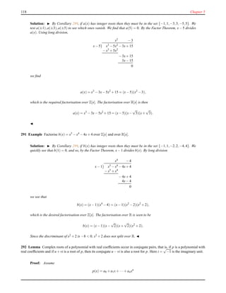 118 Chapter 5
Solution: ◮ By Corollary 289, if a(x) has integer roots then they must be in the set {−1,1,−3,3,−5,5}. We
test a(±1),a(±3),a(±5) to see which ones vanish. We ﬁnd that a(5) = 0. By the Factor Theorem, x− 5 divides
a(x). Using long division,
x2 − 3
x− 5 x3 − 5x2 − 3x+ 15
− x3
+ 5x2
− 3x+ 15
3x− 15
0
we ﬁnd
a(x) = x3
− 3x− 5x2
+ 15 = (x− 5)(x2
− 3),
which is the required factorisation over Z[x]. The factorisation over R[x] is then
a(x) = x3
− 3x− 5x2
+ 15 = (x− 5)(x−
√
3)(x+
√
3).
◭
291 Example Factorise b(x) = x5 − x4 − 4x+ 4 over Z[x] and over R[x].
Solution: ◮ By Corollary 289, if b(x) has integer roots then they must be in the set {−1,1,−2,2,−4,4}. We
quickly see that b(1) = 0, and so, by the Factor Theorem, x− 1 divides b(x). By long division
x4 − 4
x− 1 x5 − x4 − 4x+ 4
− x5 + x4
− 4x+ 4
4x− 4
0
we see that
b(x) = (x− 1)(x4
− 4) = (x− 1)(x2
− 2)(x2
+ 2),
which is the desired factorisation over Z[x]. The factorisation over R is seen to be
b(x) = (x− 1)(x−
√
2)(x+
√
2)(x2
+ 2).
Since the discriminant of x2 + 2 is −8 < 0, x2 + 2 does not split over R. ◭
292 Lemma Complex roots of a polynomial with real coefﬁcients occur in conjugate pairs, that is, if p is a polynomial with
real coefﬁcients and if u + vi is a root of p, then its conjugate u − vi is also a root for p. Here i =
√
−1 is the imaginary unit.
Proof: Assume
p(x) = a0 + a1x+ ···+ anxn
 