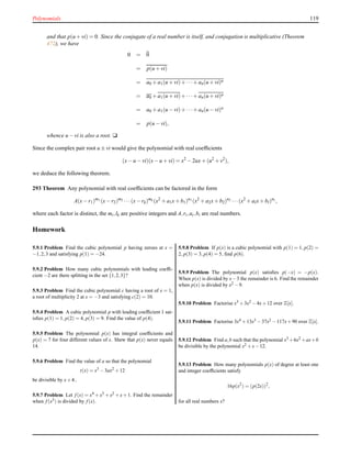 Polynomials 119
and that p(u+vi) = 0. Since the conjugate of a real number is itself, and conjugation is multiplicative (Theorem
472), we have
0 = 0
= p(u + vi)
= a0 + a1(u + vi)+ ···+ an(u + vi)n
= a0 + a1(u + vi)+ ···+ an(u + vi)n
= a0 + a1(u − vi)+ ···+ an(u − vi)n
= p(u − vi),
whence u − vi is also a root. u
Since the complex pair root u ± vi would give the polynomial with real coefﬁcients
(x− u − vi)(x− u + vi) = x2
− 2ux+ (u2
+ v2
),
we deduce the following theorem.
293 Theorem Any polynomial with real coefﬁcients can be factored in the form
A(x− r1)m1 (x− r2)m2 ···(x− rk)mk (x2
+ a1x+ b1)n1 (x2
+ a2x+ b2)n2 ···(x2
+ alx+ bl)nl ,
where each factor is distinct, the mi,lk are positive integers and A,ri,ai,bi are real numbers.
Homework
5.9.1 Problem Find the cubic polynomial p having zeroes at x =
−1,2,3 and satisfying p(1) = −24.
5.9.2 Problem How many cubic polynomials with leading coefﬁ-
cient −2 are there splitting in the set {1,2,3}?
5.9.3 Problem Find the cubic polynomial c having a root of x = 1,
a root of multiplicity 2 at x = −3 and satisfying c(2) = 10.
5.9.4 Problem A cubic polynomial p with leading coefﬁcient 1 sat-
isﬁes p(1) = 1, p(2) = 4, p(3) = 9. Find the value of p(4).
5.9.5 Problem The polynomial p(x) has integral coefﬁcients and
p(x) = 7 for four different values of x. Shew that p(x) never equals
14.
5.9.6 Problem Find the value of a so that the polynomial
t(x) = x3
−3ax2
+12
be divisible by x+4..
5.9.7 Problem Let f (x) = x4 +x3 +x2 +x+1. Find the remainder
when f (x5) is divided by f (x).
5.9.8 Problem If p(x) is a cubic polynomial with p(1) = 1, p(2) =
2, p(3) = 3, p(4) = 5, ﬁnd p(6).
5.9.9 Problem The polynomial p(x) satisﬁes p(−x) = −p(x).
When p(x) is divided by x−3 the remainder is 6. Find the remainder
when p(x) is divided by x2 −9.
5.9.10 Problem Factorise x3 +3x2 −4x+12 over Z[x].
5.9.11 Problem Factorise 3x4 +13x3 −37x2 −117x+90 over Z[x].
5.9.12 Problem Find a,b such that the polynomial x3 +6x2 +ax+b
be divisible by the polynomial x2 +x−12.
5.9.13 Problem How many polynomials p(x) of degree at least one
and integer coefﬁcients satisfy
16p(x2
) = (p(2x))2
,
for all real numbers x?
 