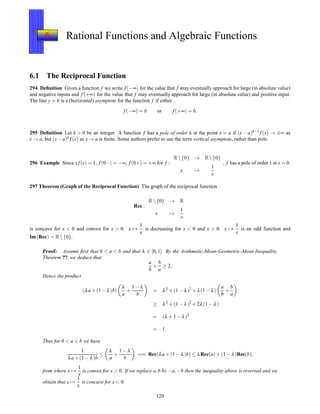 6 Rational Functions and Algebraic Functions
6.1 The Reciprocal Function
294 Deﬁnition Given a function f we write f(−∞) for the value that f may eventually approach for large (in absolute value)
and negative inputs and f(+∞) for the value that f may eventually approach for large (in absolute value) and positive input.
The line y = b is a (horizontal) asymptote for the function f if either
f(−∞) = b or f(+∞) = b.
295 Deﬁnition Let k > 0 be an integer. A function f has a pole of order k at the point x = a if (x − a)k−1 f(x) → ±∞ as
x → a, but (x− a)k f(x) as x → a is ﬁnite. Some authors prefer to use the term vertical asymptote, rather than pole.
296 Example Since xf(x) = 1, f(0−) = −∞, f(0+) = +∞ for f :
R {0} → R {0}
x →
1
x
, f has a pole of order 1 at x = 0.
297 Theorem (Graph of the Reciprocal Function) The graph of the reciprocal function
Rec :
R {0} → R
x →
1
x
is concave for x < 0 and convex for x > 0. x →
1
x
is decreasing for x < 0 and x > 0. x →
1
x
is an odd function and
Im(Rec) = R {0}.
Proof: Assume ﬁrst that 0 < a < b and that λ ∈ [0;1]. By the Arithmetic-Mean-Geometric-Mean Inequality,
Theorem ??, we deduce that
a
b
+
b
a
≥ 2.
Hence the product
(λa + (1 − λ)b)
λ
a
+
1 − λ
b
= λ2 + (1 − λ)2 + λ(1 − λ)
a
b
+
b
a
≥ λ2 + (1 − λ)2 + 2λ(1 − λ)
= (λ + 1 − λ)2
= 1.
Thus for 0 < a < b we have
1
λa + (1 − λ)b
≤
λ
a
+
1 − λ
b
=⇒ Rec(λa + (1 − λ)b) ≤ λRec(a)+ (1 − λ)Rec(b),
from where x →
1
x
is convex for x > 0. If we replace a,b by −a,−b then the inequality above is reversed and we
obtain that x →
1
x
is concave for x < 0.
120
 