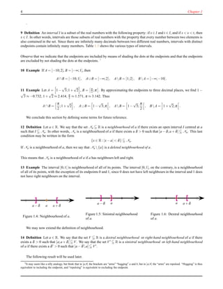 4 Chapter 1
.
9 Deﬁnition An interval I is a subset of the real numbers with the following property: if s ∈ I and t ∈ I, and if s < x < t, then
x ∈ I. In other words, intervals are those subsets of real numbers with the property that every number between two elements is
also contained in the set. Since there are inﬁnitely many decimals between two different real numbers, intervals with distinct
endpoints contain inﬁnitely many members. Table 1.1 shews the various types of intervals.
Observe that we indicate that the endpoints are included by means of shading the dots at the endpoints and that the endpoints
are excluded by not shading the dots at the endpoints. 3
10 Example If A = [−10;2], B = ]−∞;1[, then
A∩B = [−10;1[, A∪B = ]−∞;2], A B = [1;2], B A = ]−∞;−10[.
11 Example Let A = 1 −
√
3;1 +
√
2 , B = π
2 ;π . By approximating the endpoints to three decimal places, we ﬁnd 1 −
√
3 ≈ −0.732, 1 +
√
2 ≈ 2.414, π
2 ≈ 1.571, π ≈ 3.142. Thus
A∩B =
π
2
;1 +
√
2 , A∪B = 1 −
√
3;π , A B = 1 −
√
3;
π
2
, B A = 1 +
√
2;π .
We conclude this section by deﬁning some terms for future reference.
12 Deﬁnition Let a ∈ R. We say that the set Na R is a neighbourhood of a if there exists an open interval I centred at a
such that I Na. In other words, Na is a neighbourhood of a if there exists a δ > 0 such that ]a − δ;a + δ[ Na. This last
condition may be written in the form
{x ∈ R : |x− a| < δ} Na.
If Na is a neighbourhood of a, then we say that Na  {a} is a deleted neighbourhood of a.
This means that Na is a neighbourhood of a if a has neighbours left and right.
13 Example The interval ]0;1[ is neighbourhood of all of its points. The interval [0;1], on the contrary, is a neighbourhood
of all of its points, with the exception of its endpoints 0 and 1, since 0 does not have left neighbours in the interval and 1 does
not have right neighbours on the interval.
aa − δ a + δ
Figure 1.4: Neighbourhood of a.
aa − δ
Figure 1.5: Sinistral neighbourhood
of a.
a a + δ
Figure 1.6: Dextral neighbourhood
of a.
We may now extend the deﬁnition of neighbourhood.
14 Deﬁnition Let a ∈ R. We say that the set V R is a dextral neighbourhood or right-hand neighbourhood of a if there
exists a δ > 0 such that [a;a + δ[ V. We say that the set V′ R is a sinistral neighbourhood or left-hand neighbourhood
of a if there exists a δ′ > 0 such that ]a − δ′;a] V′.
The following result will be used later.
3It may seem like a silly analogy, but think that in [a;b] the brackets are “arms” “hugging” a and b, but in ]a;b[ the “arms” are repulsed. “Hugging” is thus
equivalent to including the endpoint, and “repulsing” is equivalent to excluding the endpoint.
 