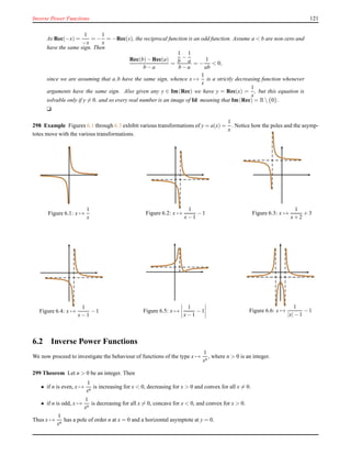 Inverse Power Functions 121
As Rec(−x) =
1
−x
= −
1
x
= −Rec(x), the reciprocal function is an odd function. Assume a < b are non-zero and
have the same sign. Then
Rec(b)− Rec(a)
b − a
=
1
b
−
1
a
b − a
= −
1
ab
< 0,
since we are assuming that a,b have the same sign, whence x →
1
x
is a strictly decreasing function whenever
arguments have the same sign. Also given any y ∈ Im(Rec) we have y = Rec(x) =
1
x
, but this equation is
solvable only if y = 0. and so every real number is an image of Id meaning that Im(Rec) = R {0}.
u
298 Example Figures 6.1 through 6.3 exhibit various transformations of y = a(x) =
1
x
. Notice how the poles and the asymp-
totes move with the various transformations.
Figure 6.1: x →
1
x
Figure 6.2: x →
1
x− 1
− 1 Figure 6.3: x →
1
x+ 2
+ 3
Figure 6.4: x →
1
x− 1
− 1 Figure 6.5: x →
1
x− 1
− 1 Figure 6.6: x →
1
|x|− 1
− 1
6.2 Inverse Power Functions
We now proceed to investigate the behaviour of functions of the type x →
1
xn
, where n > 0 is an integer.
299 Theorem Let n > 0 be an integer. Then
• if n is even, x →
1
xn
is increasing for x < 0, decreasing for x > 0 and convex for all x = 0.
• if n is odd, x →
1
xn
is decreasing for all x = 0, concave for x < 0, and convex for x > 0.
Thus x →
1
xn
has a pole of order n at x = 0 and a horizontal asymptote at y = 0.
 