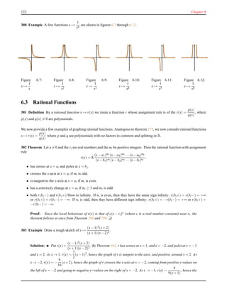 122 Chapter 6
300 Example A few functions x →
1
xn
are shewn in ﬁgures 6.7 through 6.12.
Figure 6.7:
x →
1
x
Figure 6.8:
x →
1
x2
Figure 6.9:
x →
1
x3
Figure 6.10:
x →
1
x4
Figure 6.11:
x →
1
x5
Figure 6.12:
x →
1
x6
6.3 Rational Functions
301 Deﬁnition By a rational function x → r(x) we mean a function r whose assignment rule is of the r(x) =
p(x)
q(x)
, where
p(x) and q(x) = 0 are polynomials.
We now provide a few examples of graphing rational functions. Analogous to theorem 273, we now consider rational functions
x → r(x) =
p(x)
q(x)
where p and q are polynomials with no factors in common and splitting in R.
302 Theorem Let a = 0 and the ri are real numbers and the mi be positive integers. Then the rational function with assignment
rule
r(x) = K
(x− a1)m1 (x− a2)m2 ···(x− ak)mk
(x− b1)n1 (x− b2)n2 ···(x− bl)nl
,
• has zeroes at x = ai and poles at x = bj.
• crosses the x-axis at x = ai if mi is odd.
• is tangent to the x-axis at x = ai if mi is even.
• has a convexity change at x = ai if mi ≥ 3 and mi is odd.
• both r(bj−) and r(bj+) blow to inﬁnity. If ni is even, then they have the same sign inﬁnity: r(bi+) = r(bi−) = +∞
or r(bi+) = r(bi−) = −∞. If ni is odd, then they have different sign inﬁnity: r(bi+) = −r(bi−) = +∞ or r(bi+) =
−r(bi−) = −∞.
Proof: Since the local behaviour of r(x) is that of c(x − ri)ti (where c is a real number constant) near ri, the
theorem follows at once from Theorem 268 and 299. u
303 Example Draw a rough sketch of x →
(x− 1)2(x+ 2)
(x+ 1)(x− 2)2
.
Solution: ◮ Put r(x) =
(x− 1)2
(x+ 2)
(x+ 1)(x− 2)2
. By Theorem 302, r has zeroes at x = 1, and x = −2, and poles at x = −1
and x = 2. As x → 1, r(x) ∼
3
2
(x−1)2
, hence the graph of r is tangent to the axes, and positive, around x = 2. As
x → −2, r(x) ∼ −
9
16
(x+2), hence the graph of r crosses the x-axis at x = −2, coming from positive y-values on
the left of x = −2 and going to negative y=values on the right of x = −2. As x → −1, r(x) ∼
4
9(x+ 1)
, hence the
 