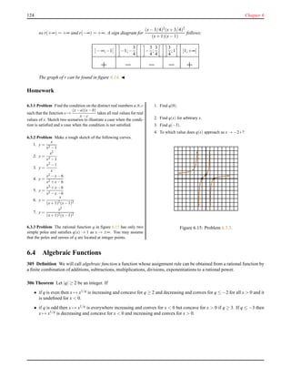 124 Chapter 6
so r(+∞) = +∞ and r(−∞) = +∞. A sign diagram for
(x− 3/4)2(x+ 3/4)2
(x+ 1)(x− 1)
follows:
]− ∞;−1[ −1;−
3
4
−
3
4
;
3
4
3
4
;1 ]1;+∞[
The graph of r can be found in ﬁgure 6.14. ◭
Homework
6.3.1 Problem Find the condition on the distinct real numbers a,b,c
such that the function x →
(x−a)(x−b)
x−c
takes all real values for real
values of x. Sketch two scenarios to illustrate a case when the condi-
tion is satisﬁed and a case when the condition is not satisﬁed.
6.3.2 Problem Make a rough sketch of the following curves.
1. y =
x
x2 −1
2. y =
x2
x2 −1
3. y =
x2 −1
x
4. y =
x2 −x−6
x2 +x−6
5. y =
x2 +x−6
x2 −x−6
6. y =
x
(x+1)2(x−1)2
7. y =
x2
(x+1)2(x−1)2
6.3.3 Problem The rational function q in ﬁgure 6.15 has only two
simple poles and satisﬁes q(x) → 1 as x → ±∞. You may assume
that the poles and zeroes of q are located at integer points.
1. Find q(0).
2. Find q(x) for arbitrary x.
3. Find q(−3).
4. To which value does q(x) approach as x → −2+?
Figure 6.15: Problem 6.3.3.
6.4 Algebraic Functions
305 Deﬁnition We will call algebraic function a function whose assignment rule can be obtained from a rational function by
a ﬁnite combination of additions, subtractions, multiplications, divisions, exponentiations to a rational power.
306 Theorem Let |q| ≥ 2 be an integer. If
• if q is even then x → x1/q is increasing and concave for q ≥ 2 and decreasing and convex for q ≤ −2 for all x > 0 and it
is undeﬁned for x < 0.
• if q is odd then x → x1/q is everywhere increasing and convex for x < 0 but concave for x > 0 if q ≥ 3. If q ≤ −3 then
x → x1/q
is decreasing and concave for x < 0 and increasing and convex for x > 0.
 