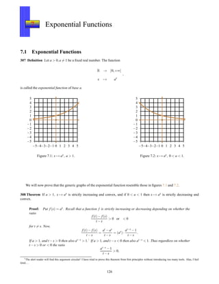 7 Exponential Functions
7.1 Exponential Functions
307 Deﬁnition Let a > 0,a = 1 be a ﬁxed real number. The function
R → ]0;+∞[
x → ax
,
is called the exponential function of base a.
−5
−4
−3
−2
−1
0
1
2
3
4
5
−5−4−3−2−1 0 1 2 3 4 5
Figure 7.1: x → ax, a > 1.
−5
−4
−3
−2
−1
0
1
2
3
4
5
−5−4−3−2−1 0 1 2 3 4 5
Figure 7.2: x → ax, 0 < a < 1.
We will now prove that the generic graphs of the exponential function resemble those in ﬁgures 7.1 and 7.2.
308 Theorem If a > 1, x → ax is strictly increasing and convex, and if 0 < a < 1 then x → ax is strictly decreasing and
convex.
Proof: Put f(x) = ax. Recall that a function f is strictly increasing or decreasing depending on whether the
ratio
f(t)− f(s)
t − s
> 0 or < 0
for t = s. Now,
f(t)− f(s)
t − s
=
at − as
t − s
= (as
)·
at−s − 1
t − s
.
If a > 1, and t −s > 0 then also at−s
> 1.1
If a > 1, and t −s < 0 then also at−s
< 1. Thus regardless on whether
t − s > 0 or < 0 the ratio
at−s − 1
t − s
> 0,
1The alert reader will ﬁnd this argument circular! I have tried to prove this theorem from ﬁrst principles without introducing too many tools. Alas, I feel
tired. . .
126
 