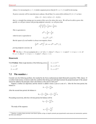 Homework 127
whence f is increasing for a > 1. A similar argument proves that for 0 < a < 1, f would be decreasing.
To prove convexity will be somewhat more arduous. Recall that f is convex if for arbitrary 0 ≤ λ ≤ 1 we have
f(λs+ (1 − λ)t) ≤ λ f(s)+ (1 − λ)f(t),
that is, a straight line joining any two points of the curve lies above the curve. We will not be able to prove this
quickly, we will just content with proving midpoint convexity: we will prove that
f
s+t
2
≤
1
2
f(s)+
1
2
f(t).
This is equivalent to
a
s+t
2 ≤
1
2
as
+
1
2
at
,
which in turn is equivalent to
2 ≤ a
s−t
2 + a
t−s
2 .
But the square of a real number is always non-negative, hence
a
s−t
4 − a
t−s
4
2
≥ 0 =⇒ a
s−t
2 + a
t−s
2 ≥ 2,
proving midpoint convexity. u
! The line y = 0 is an asymptote for x → ax. If a > 1, then ax → 0 as x → −∞ and ax → +∞ as x → +∞. If
0 < a < 1, then ax → +∞ as x → −∞ and ax → 0 as x → +∞.
Homework
7.1.1 Problem Make rough sketches of the following curves.
1. x → 2x
2. x → 2|x|
3. x → 2−|x|
4. x → 2x + 3
5. x → 2x+3
7.2 The number e
Consider now the following problem, ﬁrst studied by the Swiss mathematician Jakob Bernoulli around the 1700s: Query: If
a creditor lends money at interest under the condition that during each individual moment the proportional part of the annual
interest be added to the principal, what is the balance at the end of a full year?2
Suppose a dollars are deposited, and the interest is added n times a year at a rate of x. After the ﬁrst time period, the
balance is
b1 = 1 +
x
n
a.
After the second time period, the balance is
b2 = 1 +
x
n
b1 = 1 +
x
n
2
a.
Proceeding recursively, after the n-th time period, the balance will be
bn = 1 +
x
n
n
a.
The study of the sequence
en = 1 +
1
n
n
2“Quæritur, si creditor aliquis pecuniam suam fœnori exponat, ea lege, ut singulis momentis pars proportionalis usuræ annuæ sorti annumeretur; quantum
ipsi ﬁnito anno debeatur?”
 