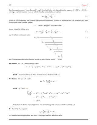 128 Chapter 7
thus becomes important. It was Bernoulli’s pupil, Leonhard Euler, who shewed that the sequence 1 + 1
n
n
,n = 1,2,3,...
converges to a ﬁnite number, which he called e. In other words, Euler shewed that
e = lim
n→∞
1 +
1
n
n
. (7.1)
It must be said, in passing, that Euler did not rigourously shewed the existence of the above limit. He, however, gave other
formulations of the irrational number
e = 2.718281828459045235360287471352...,
among others, the inﬁnite series
e = 2 +
1
2!
+ +
1
3!
+ +
1
4!
+ +
1
5!
+ ··· , (7.2)
and the inﬁnite continued fraction
e = 2 +
1
1 +
1
2 +
1
1 +
1
1 +
1
4 +
1
1 +
1
1 +
1
6 +
1
···
. (7.3)
We will now establish a series of results in order to prove that the limit in 7.1 exists.
309 Lemma Let n be a positive integer. Then
xn
− yn
= (x− y)(xn−1
+ xn−2
y+ xn−3
y2
+ ···+ x2
yn−3
+ xyn−2
+ yn−1
).
Proof: The lemma follows by direct multiplication of the dextral side. u
310 Lemma If 0 ≤ a < b, n ∈ N
nan−1
<
bn − an
b − a
< nbn−1
.
Proof: By Lemma 309
bn − an
b − a
= bn−1
+ bn−2
a + bn−3
a2
+ ···+ b2
an−3
+ ban−2
+ an−1
< bn−1 + bn−1 + ···+ bn−1 + bn−1
= nbn−1,
from where the dextral inequality follows. The sinistral inequality can be established similarly. u
311 Theorem The sequence
en = 1 +
1
n
n
,n = 1,2,...
is a bounded increasing sequence, and hence it converges to a limit, which we call e.
 