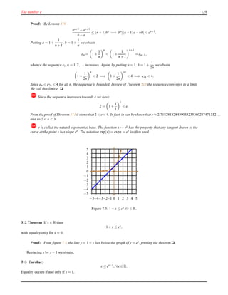 The number e 129
Proof: By Lemma 310
bn+1 − an+1
b − a
≤ (n + 1)bn
=⇒ bn
[(n + 1)a − nb] < an+1
.
Putting a = 1 +
1
n + 1
, b = 1 +
1
n
we obtain
en = 1 +
1
n
n
< 1 +
1
n + 1
n+1
= en+1,
whence the sequence en,n = 1,2,... increases. Again, by putting a = 1, b = 1 +
1
2n
we obtain
1 +
1
2n
n
< 2 =⇒ 1 +
1
2n
2n
< 4 =⇒ e2n < 4.
Since en < e2n < 4 for all n, the sequence is bounded. In view of Theorem 515 the sequence converges to a limit.
We call this limit e. u
! Since the sequence increases towards e we have
2 = 1 +
1
1
1
< e.
From the proof of Theorem 311 it stems that 2 < e < 4. In fact, in can be shewn that e ≈ 2.718281828459045235360287471352...
and so 2 < e < 3.
! e is called the natural exponential base. The function x → ex
has the property that any tangent drawn to the
curve at the point x has slope ex. The notation exp(x) = expx = ex is often used.
−5
−4
−3
−2
−1
0
1
2
3
4
5
−5−4−3−2−1 0 1 2 3 4 5
Figure 7.3: 1 + x ≤ ex ∀x ∈ R.
312 Theorem If x ∈ R then
1 + x ≤ ex
,
with equality only for x = 0.
Proof: From ﬁgure 7.3, the line y = 1 + x lies below the graph of y = ex, proving the theorem.u
Replacing x by x− 1 we obtain,
313 Corollary
x ≤ ex−1
, ∀x ∈ R.
Equality occurs if and only if x = 1.
 