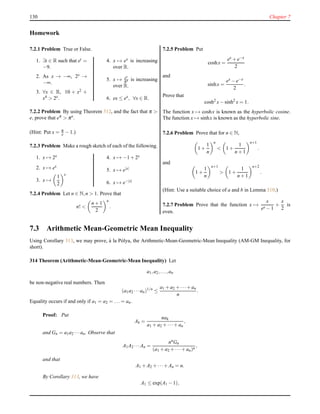 130 Chapter 7
Homework
7.2.1 Problem True or False.
1. ∃t ∈ R such that et =
−9.
2. As x → −∞, 2x →
−∞.
3. ∀x ∈ R, 10 + x2 +
x4 > 2x.
4. x → ex is increasing
over R.
5. x → ex
πx is increasing
over R.
6. ex ≤ ex, ∀x ∈ R.
7.2.2 Problem By using Theorem 312, and the fact that π >
e, prove that eπ > πe
.
(Hint: Put x = π
e − 1.)
7.2.3 Problem Make a rough sketch of each of the following.
1. x → 2x
2. x → ex
3. x →
1
2
x
4. x → −1 + 2x
5. x → e|x|
6. x → e−|x|
7.2.4 Problem Let n ∈ N,n > 1. Prove that
n! <
n + 1
2
n
.
7.2.5 Problem Put
coshx =
ex + e−x
2
and
sinhx =
ex − e−x
2
.
Prove that
cosh2
x− sinh2
x = 1.
The function x → coshx is known as the hyperbolic cosine.
The function x → sinhx is known as the hyperbolic sine.
7.2.6 Problem Prove that for n ∈ N,
1 +
1
n
n
< 1 +
1
n + 1
n+1
.
and
1 +
1
n
n+1
> 1 +
1
n + 1
n+2
.
(Hint: Use a suitable choice of a and b in Lemma 310.)
7.2.7 Problem Prove that the function x →
x
ex − 1
+
x
2
is
even.
7.3 Arithmetic Mean-Geometric Mean Inequality
Using Corollary 313, we may prove, `a la P´olya, the Arithmetic-Mean-Geometric-Mean Inequality (AM-GM Inequality, for
short).
314 Theorem (Arithmetic-Mean-Geometric-Mean Inequality) Let
a1,a2,...,an
be non-negative real numbers. Then
(a1a2 ···an)1/n
≤
a1 + a2 + ···+ an
n
.
Equality occurs if and only if a1 = a2 = ... = an.
Proof: Put
Ak =
nak
a1 + a2 + ···+ an
,
and Gn = a1a2 ···an. Observe that
A1A2 ···An =
nnGn
(a1 + a2 + ···+ an)n
,
and that
A1 + A2 + ···+ An = n.
By Corollary 313, we have
A1 ≤ exp(A1 − 1),
 