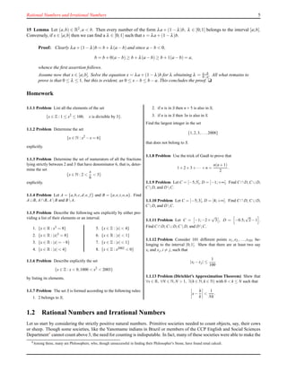 Rational Numbers and Irrational Numbers 5
15 Lemma Let (a,b) ∈ R2,a < b. Then every number of the form λa + (1 − λ)b, λ ∈ [0;1] belongs to the interval [a;b].
Conversely, if x ∈ [a;b] then we can ﬁnd a λ ∈ [0;1] such that x = λa + (1 − λ)b.
Proof: Clearly λa + (1 − λ)b = b + λ(a − b) and since a − b < 0,
b = b + 0(a − b) ≥ b + λ(a − b) ≥ b + 1(a − b) = a,
whence the ﬁrst assertion follows.
Assume now that x ∈ [a;b]. Solve the equation x = λa + (1 − λ)b for λ obtaining λ = x−b
b−a . All what remains to
prove is that 0 ≤ λ ≤ 1, but this is evident, as 0 ≤ x− b ≤ b − a. This concludes the proof. u
Homework
1.1.1 Problem List all the elements of the set
{x ∈ Z : 1 ≤ x2
≤ 100, x is divisible by 3}.
1.1.2 Problem Determine the set
{x ∈ N : x2
−x = 6}
explicitly.
1.1.3 Problem Determine the set of numerators of all the fractions
lying strictly between 2 and 3 that have denominator 6, that is, deter-
mine the set
{x ∈ N : 2 <
x
6
< 3}
explicitly.
1.1.4 Problem Let A = {a,b,c,d,e, f } and B = {a,e,i,o,u}. Find
A∪B, A∩B, AB and BA.
1.1.5 Problem Describe the following sets explicitly by either pro-
viding a list of their elements or an interval.
1. {x ∈ R : x3 = 8}
2. {x ∈ R : |x|3 = 8}
3. {x ∈ R : |x| = −8}
4. {x ∈ R : |x| < 4}
5. {x ∈ Z : |x| < 4}
6. {x ∈ R : |x| < 1}
7. {x ∈ Z : |x| < 1}
8. {x ∈ Z : x2002 < 0}
1.1.6 Problem Describe explicitly the set
{x ∈ Z : x < 0,1000 < x2
< 2003}
by listing its elements.
1.1.7 Problem The set S is formed according to the following rules:
1. 2 belongs to S;
2. if n is in S then n+5 is also in S;
3. if n is in S then 3n is also in S.
Find the largest integer in the set
{1,2,3,...,2008}
that does not belong to S.
1.1.8 Problem Use the trick of Gauß to prove that
1+2+3+··· +n =
n(n+1)
2
.
1.1.9 Problem Let C = ]−5;5[, D = ]−1;+∞[. Find C ∩ D, C ∪ D,
C D, and DC.
1.1.10 Problem Let C = ]−5;3[, D = [4;+∞[. Find C ∩ D, C ∪ D,
C D, and DC.
1.1.11 Problem Let C = −1;−2+
√
3 , D = −0.5;
√
2−1 .
Find C ∩D, C ∪D, C D, and DC.
1.1.12 Problem Consider 101 different points x1,x2,...,x101 be-
longing to the interval [0;1[. Shew that there are at least two say
xi and xj,i = j, such that
|xi −xj| ≤
1
100
1.1.13 Problem (Dirichlet’s Approximation Theorem) Shew that
∀x ∈ R, ∀N ∈ N,N > 1, ∃(h ∈ N,k ∈ N) with 0 < k ≤ N such that
x−
h
k
<
1
Nk
.
1.2 Rational Numbers and Irrational Numbers
Let us start by considering the strictly positive natural numbers. Primitive societies needed to count objects, say, their cows
or sheep. Though some societies, like the Yanomame indians in Brazil or members of the CCP English and Social Sciences
Department4 cannot count above 3, the need for counting is indisputable. In fact, many of these societies were able to make the
4
Among these, many are Philosophers, who, though unsuccessful in ﬁnding their Philosopher’s Stone, have found renal calculi.
 