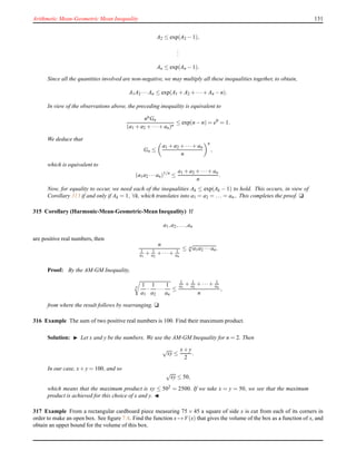 Arithmetic Mean-Geometric Mean Inequality 131
A2 ≤ exp(A2 − 1),
...
An ≤ exp(An − 1).
Since all the quantities involved are non-negative, we may multiply all these inequalities together, to obtain,
A1A2 ···An ≤ exp(A1 + A2 + ···+ An − n).
In view of the observations above, the preceding inequality is equivalent to
nnGn
(a1 + a2 + ···+ an)n
≤ exp(n − n) = e0
= 1.
We deduce that
Gn ≤
a1 + a2 + ···+ an
n
n
,
which is equivalent to
(a1a2 ···an)1/n
≤
a1 + a2 + ···+ an
n
.
Now, for equality to occur, we need each of the inequalities Ak ≤ exp(Ak − 1) to hold. This occurs, in view of
Corollary 313 if and only if Ak = 1, ∀k, which translates into a1 = a2 = ... = an.. This completes the proof. u
315 Corollary (Harmonic-Mean-Geometric-Mean Inequality) If
a1,a2,...,an
are positive real numbers, then
n
1
a1
+ 1
a2
+ ···+ 1
an
≤ n
√
a1a2 ···an.
Proof: By the AM-GM Inequality,
n 1
a1
·
1
a2
···
1
an
≤
1
a1
+ 1
a2
+ ···+ 1
an
n
,
from where the result follows by rearranging. u
316 Example The sum of two positive real numbers is 100. Find their maximum product.
Solution: ◮ Let x and y be the numbers. We use the AM-GM Inequality for n = 2. Then
√
xy ≤
x+ y
2
.
In our case, x+ y = 100, and so
√
xy ≤ 50,
which means that the maximum product is xy ≤ 502 = 2500. If we take x = y = 50, we see that the maximum
product is achieved for this choice of x and y. ◭
317 Example From a rectangular cardboard piece measuring 75 × 45 a square of side x is cut from each of its corners in
order to make an open box. See ﬁgure 7.4. Find the function x → V(x) that gives the volume of the box as a function of x, and
obtain an upper bound for the volume of this box.
 