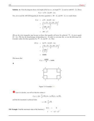 132 Chapter 7
Solution: ◮ From the diagram shewn, the height of the box is x, its length 75−2x and its width 45−2x. Hence
V(x) = x(75 − 2x)(45 − 2x).
Now, if we used the AM-GM Inequality for the three quantities x, 80 − 2x, and 50 − 2x, we would obtain
V(x) = x(75 − 2x)(45 − 2x)
<
x+ 75 − 2x+ 45−2x
3
3
=
120 − 3x
3
3
= (40 − x)3
.
(We use the strict inequality sign because we know that equality will never be achieved: 75 − 2x never equals
45 − 2x.) This has the disadvantage of depending on x. In order to overcome this, we use the following trick.
Consider, rather, the three quantities 4x, 75 − 2x, and 45 − 2x. Then
4V(x) = 4x(75 − 2x)(45 − 2x)
<
4x+ 75 − 2x+ 45−2x
3
3
=
120
3
3
= 64000.
This means that
V(x) <
64000
4
= 16000.
◭
x
x
x
x
x
x
x
x
Figure 7.4: Example 317.
! Later in calculus, you will see that the volume is
V(x) ≤ (20 −
5
2
√
19)(35 + 5
√
19)(5 + 5
√
19),
and that the maximum is achieved when
x = 20 −
5
2
√
19.
318 Example Find the maximum value of the function f :
[0;1] → R
x → x(1 − x)2
.
 
